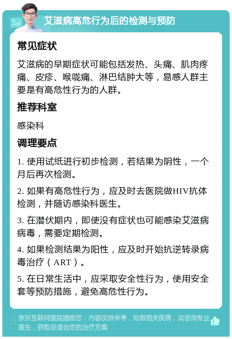 艾滋病高危行为后的检测与预防 常见症状 艾滋病的早期症状可能包括发热、头痛、肌肉疼痛、皮疹、喉咙痛、淋巴结肿大等，易感人群主要是有高危性行为的人群。 推荐科室 感染科 调理要点 1. 使用试纸进行初步检测，若结果为阴性，一个月后再次检测。 2. 如果有高危性行为，应及时去医院做HIV抗体检测，并随访感染科医生。 3. 在潜伏期内，即使没有症状也可能感染艾滋病病毒，需要定期检测。 4. 如果检测结果为阳性，应及时开始抗逆转录病毒治疗（ART）。 5. 在日常生活中，应采取安全性行为，使用安全套等预防措施，避免高危性行为。