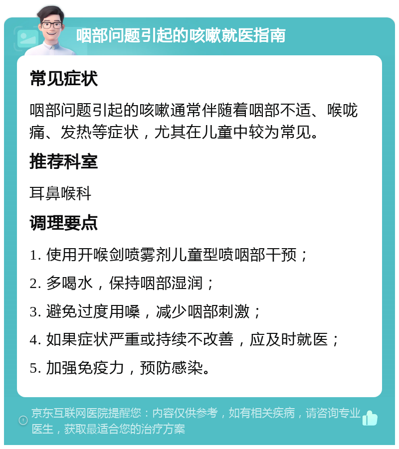 咽部问题引起的咳嗽就医指南 常见症状 咽部问题引起的咳嗽通常伴随着咽部不适、喉咙痛、发热等症状，尤其在儿童中较为常见。 推荐科室 耳鼻喉科 调理要点 1. 使用开喉剑喷雾剂儿童型喷咽部干预； 2. 多喝水，保持咽部湿润； 3. 避免过度用嗓，减少咽部刺激； 4. 如果症状严重或持续不改善，应及时就医； 5. 加强免疫力，预防感染。