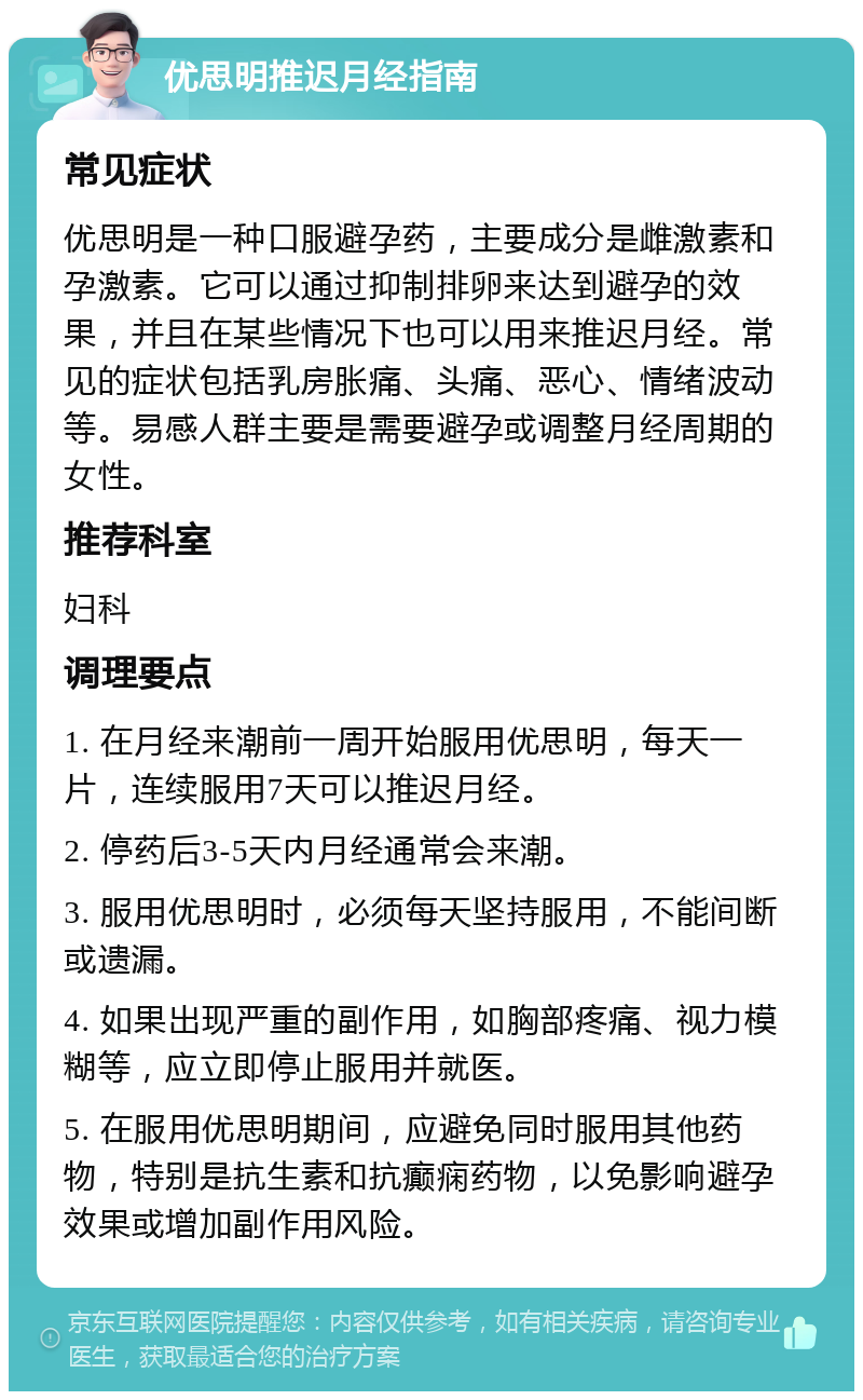 优思明推迟月经指南 常见症状 优思明是一种口服避孕药，主要成分是雌激素和孕激素。它可以通过抑制排卵来达到避孕的效果，并且在某些情况下也可以用来推迟月经。常见的症状包括乳房胀痛、头痛、恶心、情绪波动等。易感人群主要是需要避孕或调整月经周期的女性。 推荐科室 妇科 调理要点 1. 在月经来潮前一周开始服用优思明，每天一片，连续服用7天可以推迟月经。 2. 停药后3-5天内月经通常会来潮。 3. 服用优思明时，必须每天坚持服用，不能间断或遗漏。 4. 如果出现严重的副作用，如胸部疼痛、视力模糊等，应立即停止服用并就医。 5. 在服用优思明期间，应避免同时服用其他药物，特别是抗生素和抗癫痫药物，以免影响避孕效果或增加副作用风险。