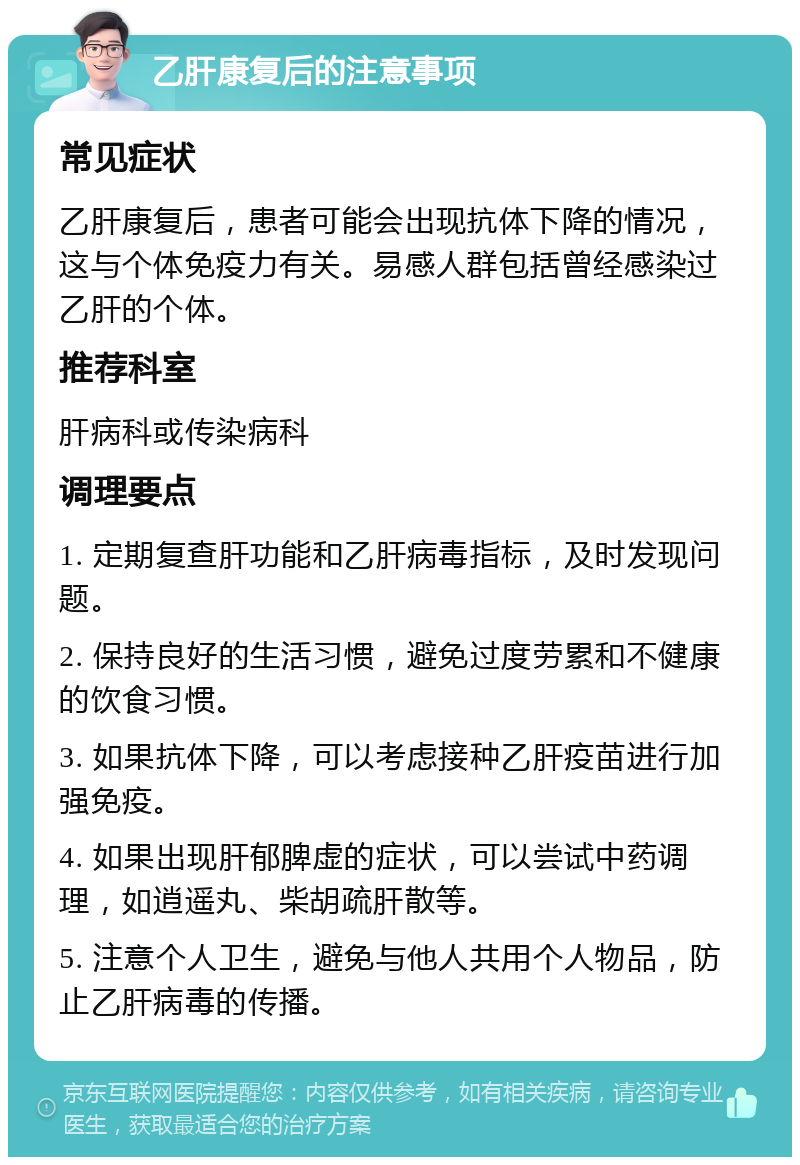 乙肝康复后的注意事项 常见症状 乙肝康复后，患者可能会出现抗体下降的情况，这与个体免疫力有关。易感人群包括曾经感染过乙肝的个体。 推荐科室 肝病科或传染病科 调理要点 1. 定期复查肝功能和乙肝病毒指标，及时发现问题。 2. 保持良好的生活习惯，避免过度劳累和不健康的饮食习惯。 3. 如果抗体下降，可以考虑接种乙肝疫苗进行加强免疫。 4. 如果出现肝郁脾虚的症状，可以尝试中药调理，如逍遥丸、柴胡疏肝散等。 5. 注意个人卫生，避免与他人共用个人物品，防止乙肝病毒的传播。