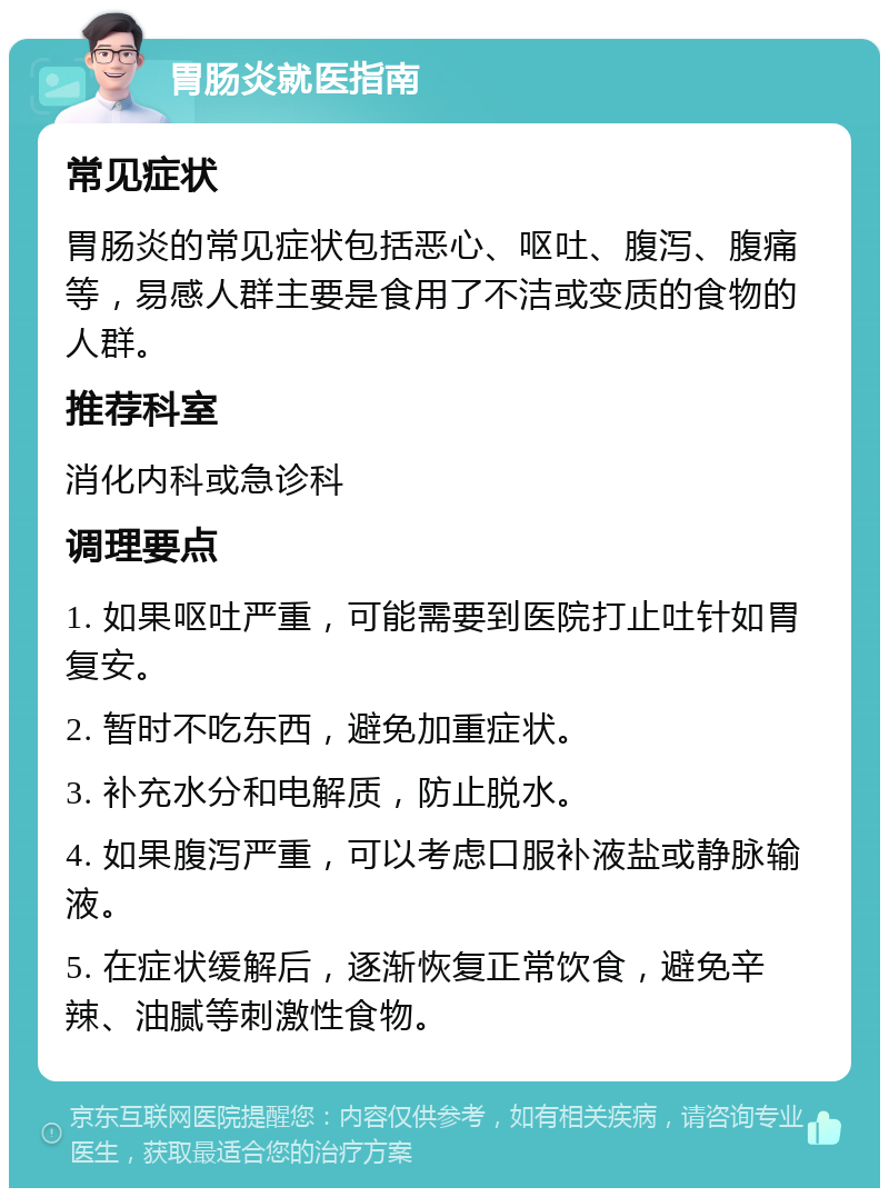 胃肠炎就医指南 常见症状 胃肠炎的常见症状包括恶心、呕吐、腹泻、腹痛等，易感人群主要是食用了不洁或变质的食物的人群。 推荐科室 消化内科或急诊科 调理要点 1. 如果呕吐严重，可能需要到医院打止吐针如胃复安。 2. 暂时不吃东西，避免加重症状。 3. 补充水分和电解质，防止脱水。 4. 如果腹泻严重，可以考虑口服补液盐或静脉输液。 5. 在症状缓解后，逐渐恢复正常饮食，避免辛辣、油腻等刺激性食物。