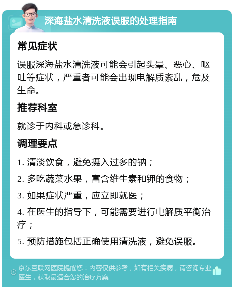 深海盐水清洗液误服的处理指南 常见症状 误服深海盐水清洗液可能会引起头晕、恶心、呕吐等症状，严重者可能会出现电解质紊乱，危及生命。 推荐科室 就诊于内科或急诊科。 调理要点 1. 清淡饮食，避免摄入过多的钠； 2. 多吃蔬菜水果，富含维生素和钾的食物； 3. 如果症状严重，应立即就医； 4. 在医生的指导下，可能需要进行电解质平衡治疗； 5. 预防措施包括正确使用清洗液，避免误服。