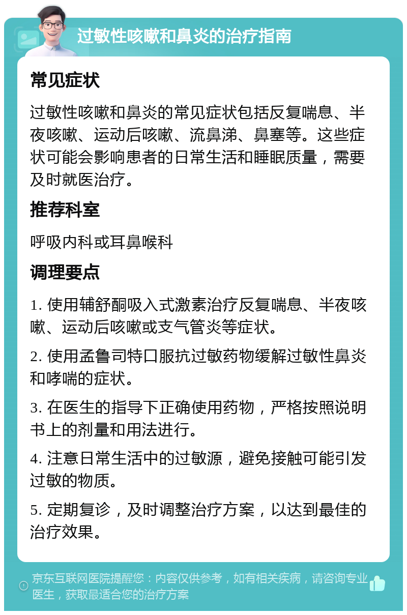 过敏性咳嗽和鼻炎的治疗指南 常见症状 过敏性咳嗽和鼻炎的常见症状包括反复喘息、半夜咳嗽、运动后咳嗽、流鼻涕、鼻塞等。这些症状可能会影响患者的日常生活和睡眠质量，需要及时就医治疗。 推荐科室 呼吸内科或耳鼻喉科 调理要点 1. 使用辅舒酮吸入式激素治疗反复喘息、半夜咳嗽、运动后咳嗽或支气管炎等症状。 2. 使用孟鲁司特口服抗过敏药物缓解过敏性鼻炎和哮喘的症状。 3. 在医生的指导下正确使用药物，严格按照说明书上的剂量和用法进行。 4. 注意日常生活中的过敏源，避免接触可能引发过敏的物质。 5. 定期复诊，及时调整治疗方案，以达到最佳的治疗效果。