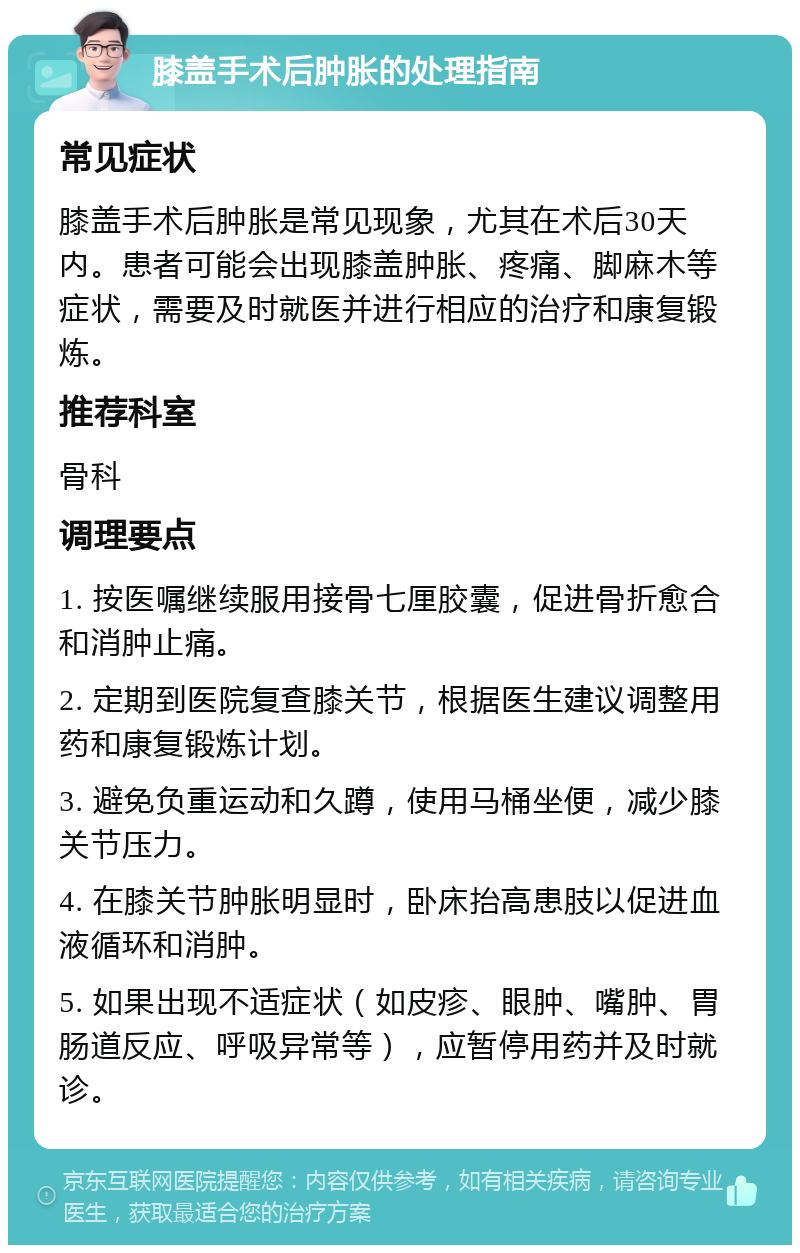 膝盖手术后肿胀的处理指南 常见症状 膝盖手术后肿胀是常见现象，尤其在术后30天内。患者可能会出现膝盖肿胀、疼痛、脚麻木等症状，需要及时就医并进行相应的治疗和康复锻炼。 推荐科室 骨科 调理要点 1. 按医嘱继续服用接骨七厘胶囊，促进骨折愈合和消肿止痛。 2. 定期到医院复查膝关节，根据医生建议调整用药和康复锻炼计划。 3. 避免负重运动和久蹲，使用马桶坐便，减少膝关节压力。 4. 在膝关节肿胀明显时，卧床抬高患肢以促进血液循环和消肿。 5. 如果出现不适症状（如皮疹、眼肿、嘴肿、胃肠道反应、呼吸异常等），应暂停用药并及时就诊。