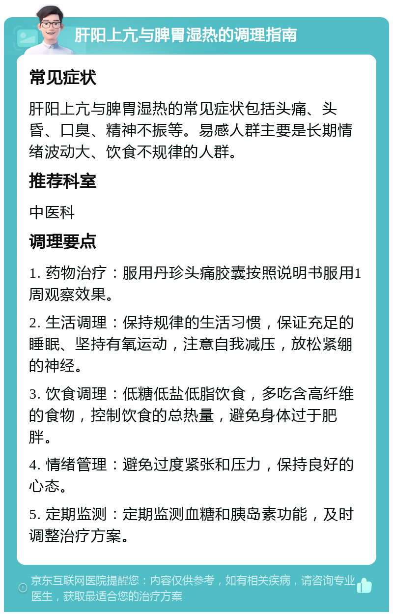 肝阳上亢与脾胃湿热的调理指南 常见症状 肝阳上亢与脾胃湿热的常见症状包括头痛、头昏、口臭、精神不振等。易感人群主要是长期情绪波动大、饮食不规律的人群。 推荐科室 中医科 调理要点 1. 药物治疗：服用丹珍头痛胶囊按照说明书服用1周观察效果。 2. 生活调理：保持规律的生活习惯，保证充足的睡眠、坚持有氧运动，注意自我减压，放松紧绷的神经。 3. 饮食调理：低糖低盐低脂饮食，多吃含高纤维的食物，控制饮食的总热量，避免身体过于肥胖。 4. 情绪管理：避免过度紧张和压力，保持良好的心态。 5. 定期监测：定期监测血糖和胰岛素功能，及时调整治疗方案。