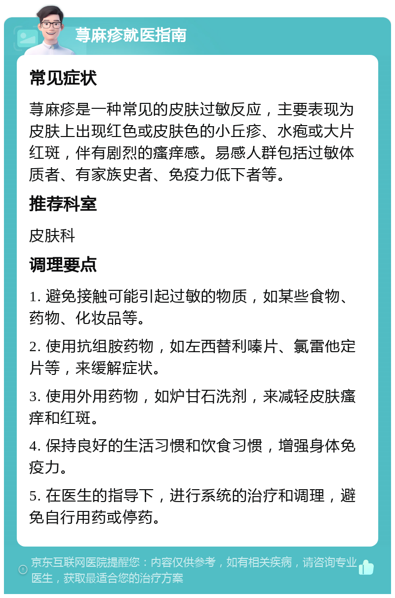 荨麻疹就医指南 常见症状 荨麻疹是一种常见的皮肤过敏反应，主要表现为皮肤上出现红色或皮肤色的小丘疹、水疱或大片红斑，伴有剧烈的瘙痒感。易感人群包括过敏体质者、有家族史者、免疫力低下者等。 推荐科室 皮肤科 调理要点 1. 避免接触可能引起过敏的物质，如某些食物、药物、化妆品等。 2. 使用抗组胺药物，如左西替利嗪片、氯雷他定片等，来缓解症状。 3. 使用外用药物，如炉甘石洗剂，来减轻皮肤瘙痒和红斑。 4. 保持良好的生活习惯和饮食习惯，增强身体免疫力。 5. 在医生的指导下，进行系统的治疗和调理，避免自行用药或停药。