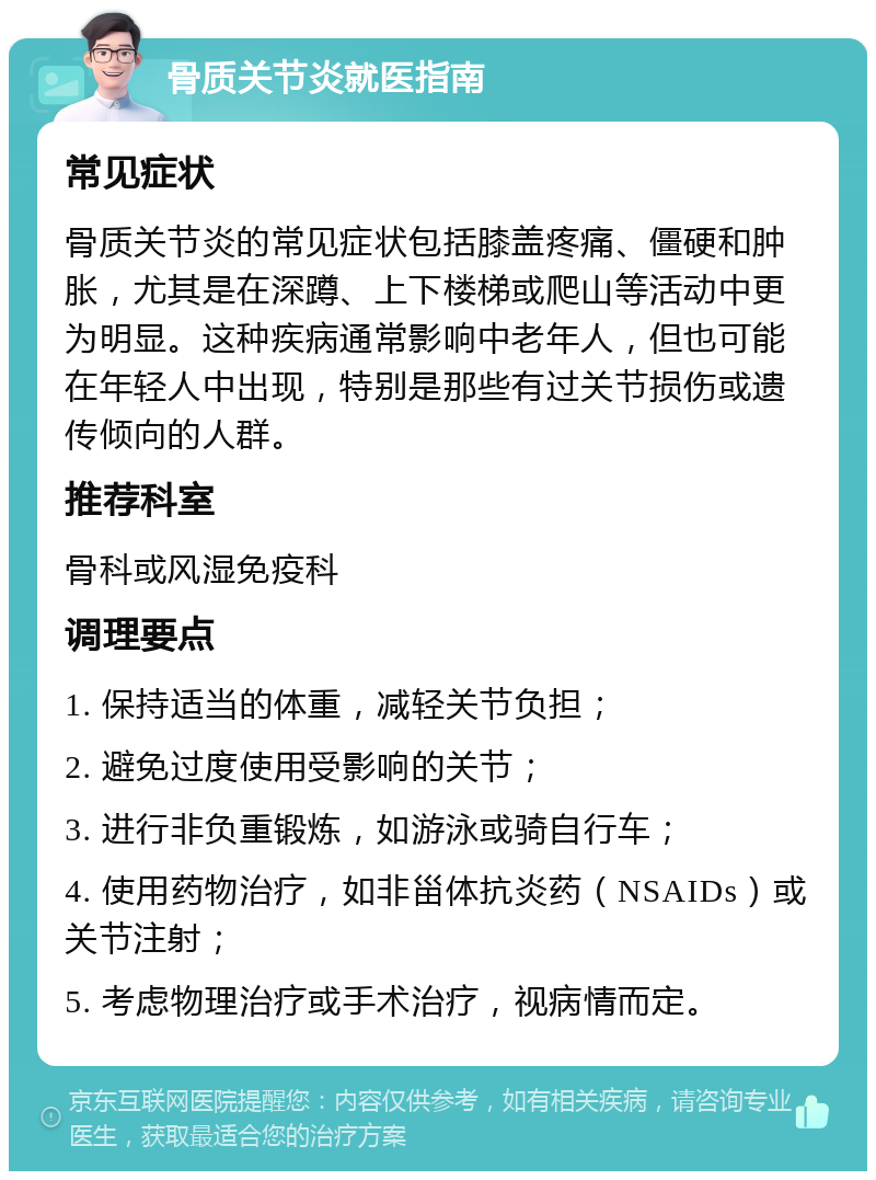 骨质关节炎就医指南 常见症状 骨质关节炎的常见症状包括膝盖疼痛、僵硬和肿胀，尤其是在深蹲、上下楼梯或爬山等活动中更为明显。这种疾病通常影响中老年人，但也可能在年轻人中出现，特别是那些有过关节损伤或遗传倾向的人群。 推荐科室 骨科或风湿免疫科 调理要点 1. 保持适当的体重，减轻关节负担； 2. 避免过度使用受影响的关节； 3. 进行非负重锻炼，如游泳或骑自行车； 4. 使用药物治疗，如非甾体抗炎药（NSAIDs）或关节注射； 5. 考虑物理治疗或手术治疗，视病情而定。