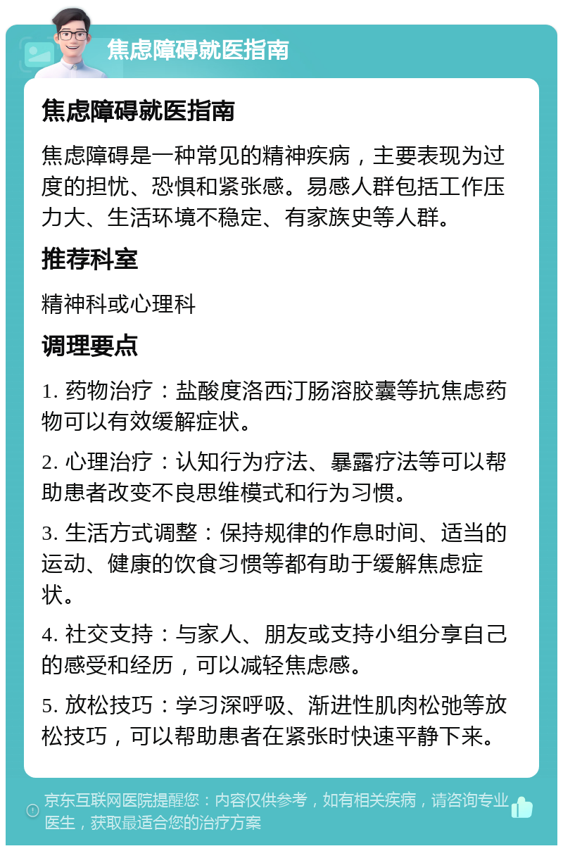 焦虑障碍就医指南 焦虑障碍就医指南 焦虑障碍是一种常见的精神疾病，主要表现为过度的担忧、恐惧和紧张感。易感人群包括工作压力大、生活环境不稳定、有家族史等人群。 推荐科室 精神科或心理科 调理要点 1. 药物治疗：盐酸度洛西汀肠溶胶囊等抗焦虑药物可以有效缓解症状。 2. 心理治疗：认知行为疗法、暴露疗法等可以帮助患者改变不良思维模式和行为习惯。 3. 生活方式调整：保持规律的作息时间、适当的运动、健康的饮食习惯等都有助于缓解焦虑症状。 4. 社交支持：与家人、朋友或支持小组分享自己的感受和经历，可以减轻焦虑感。 5. 放松技巧：学习深呼吸、渐进性肌肉松弛等放松技巧，可以帮助患者在紧张时快速平静下来。