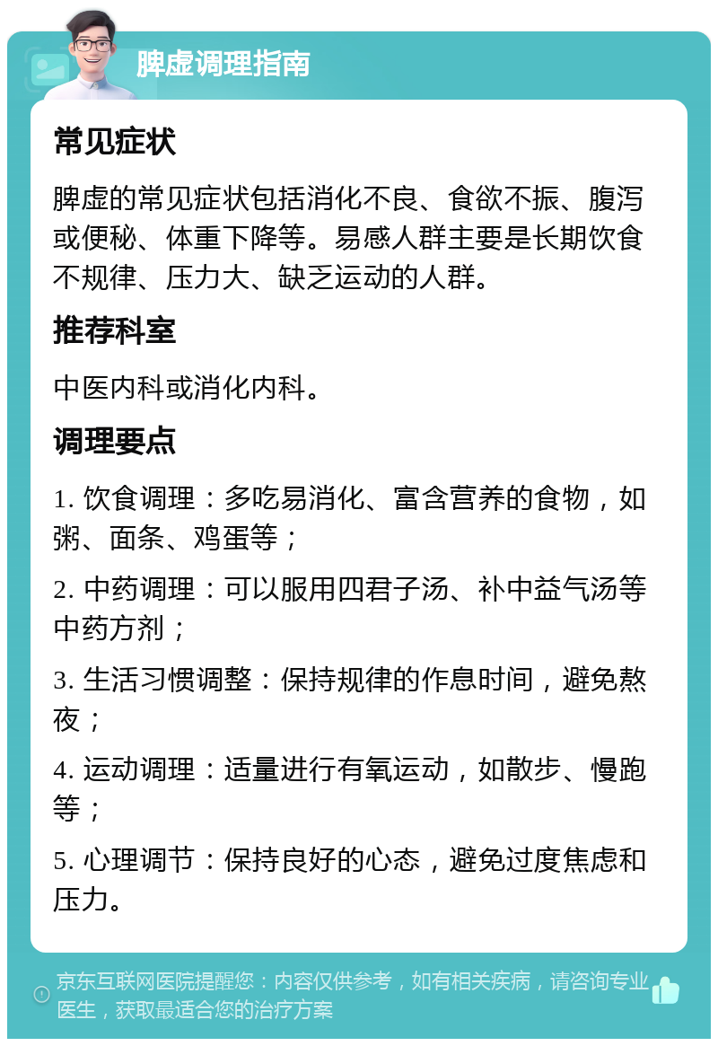 脾虚调理指南 常见症状 脾虚的常见症状包括消化不良、食欲不振、腹泻或便秘、体重下降等。易感人群主要是长期饮食不规律、压力大、缺乏运动的人群。 推荐科室 中医内科或消化内科。 调理要点 1. 饮食调理：多吃易消化、富含营养的食物，如粥、面条、鸡蛋等； 2. 中药调理：可以服用四君子汤、补中益气汤等中药方剂； 3. 生活习惯调整：保持规律的作息时间，避免熬夜； 4. 运动调理：适量进行有氧运动，如散步、慢跑等； 5. 心理调节：保持良好的心态，避免过度焦虑和压力。