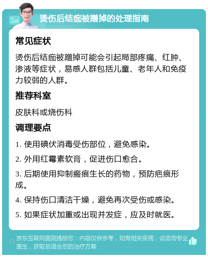 烫伤后结痂被蹭掉的处理指南 常见症状 烫伤后结痂被蹭掉可能会引起局部疼痛、红肿、渗液等症状，易感人群包括儿童、老年人和免疫力较弱的人群。 推荐科室 皮肤科或烧伤科 调理要点 1. 使用碘伏消毒受伤部位，避免感染。 2. 外用红霉素软膏，促进伤口愈合。 3. 后期使用抑制瘢痕生长的药物，预防疤痕形成。 4. 保持伤口清洁干燥，避免再次受伤或感染。 5. 如果症状加重或出现并发症，应及时就医。