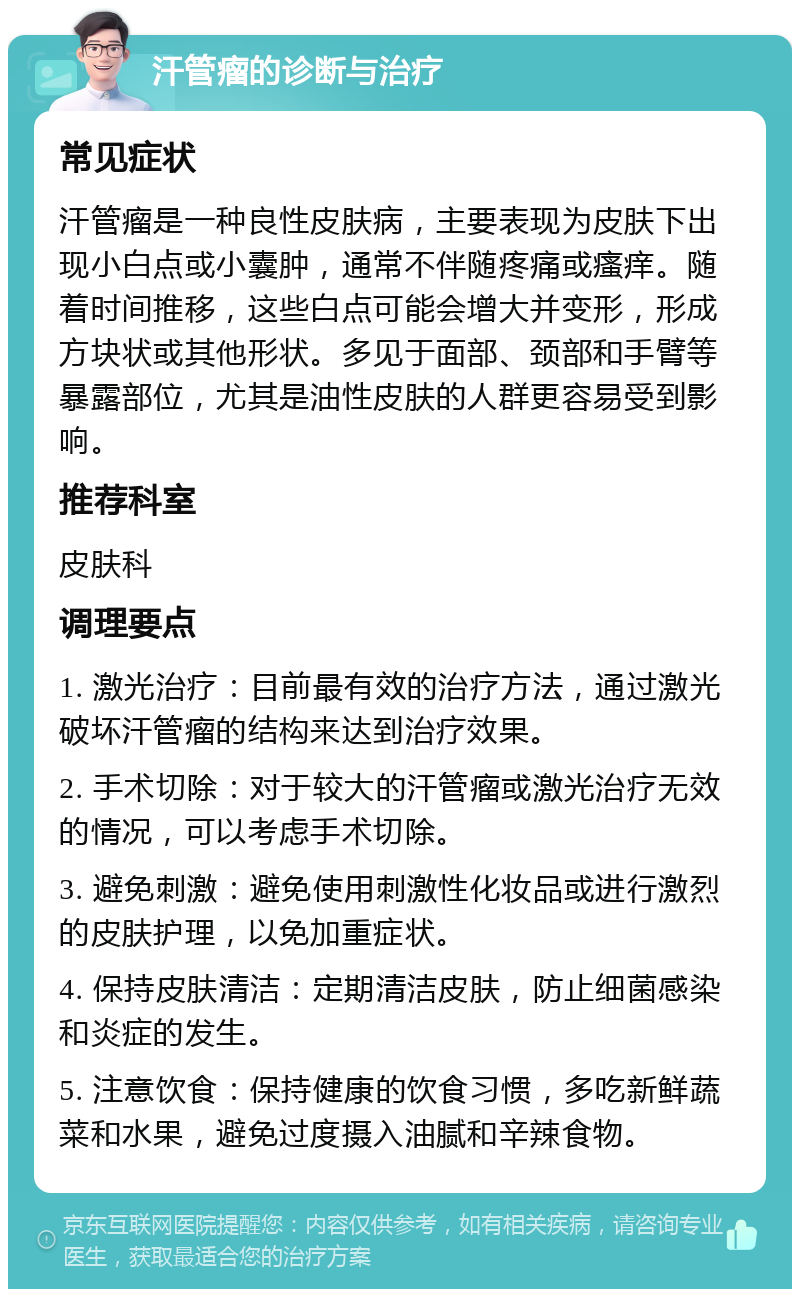 汗管瘤的诊断与治疗 常见症状 汗管瘤是一种良性皮肤病，主要表现为皮肤下出现小白点或小囊肿，通常不伴随疼痛或瘙痒。随着时间推移，这些白点可能会增大并变形，形成方块状或其他形状。多见于面部、颈部和手臂等暴露部位，尤其是油性皮肤的人群更容易受到影响。 推荐科室 皮肤科 调理要点 1. 激光治疗：目前最有效的治疗方法，通过激光破坏汗管瘤的结构来达到治疗效果。 2. 手术切除：对于较大的汗管瘤或激光治疗无效的情况，可以考虑手术切除。 3. 避免刺激：避免使用刺激性化妆品或进行激烈的皮肤护理，以免加重症状。 4. 保持皮肤清洁：定期清洁皮肤，防止细菌感染和炎症的发生。 5. 注意饮食：保持健康的饮食习惯，多吃新鲜蔬菜和水果，避免过度摄入油腻和辛辣食物。