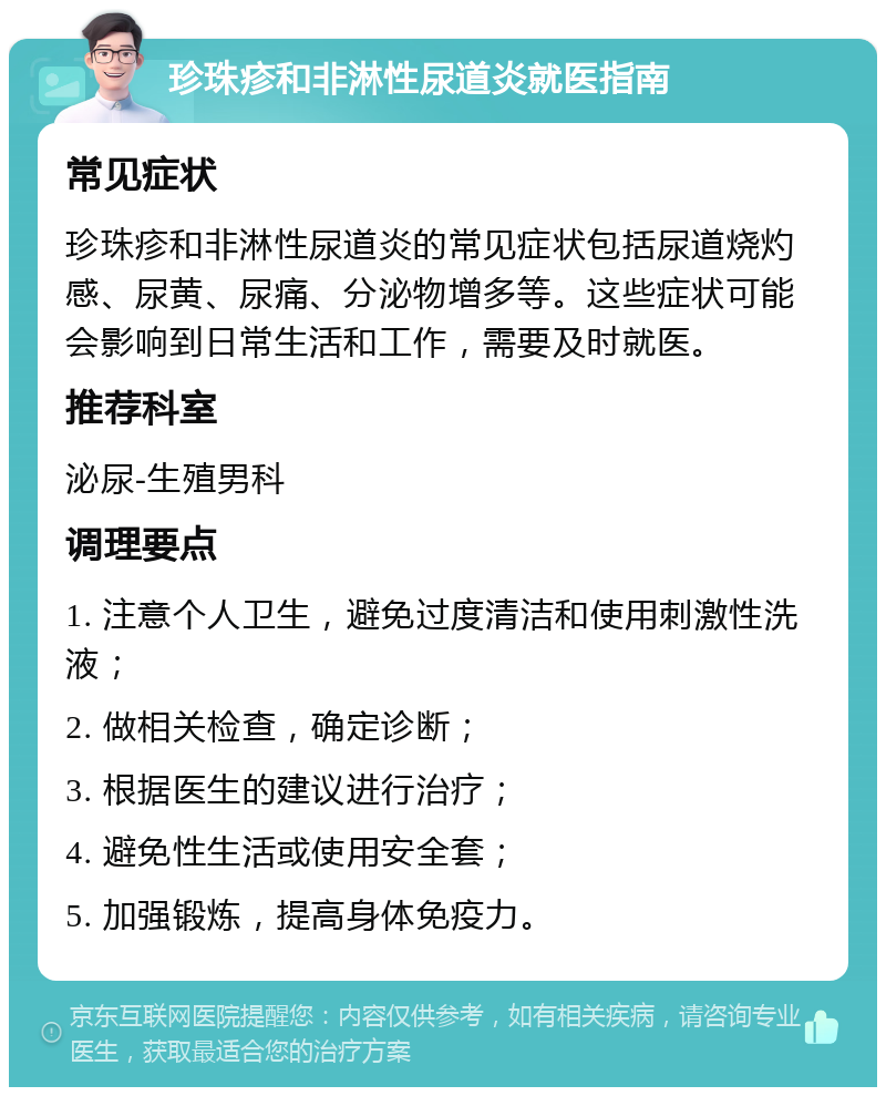 珍珠疹和非淋性尿道炎就医指南 常见症状 珍珠疹和非淋性尿道炎的常见症状包括尿道烧灼感、尿黄、尿痛、分泌物增多等。这些症状可能会影响到日常生活和工作，需要及时就医。 推荐科室 泌尿-生殖男科 调理要点 1. 注意个人卫生，避免过度清洁和使用刺激性洗液； 2. 做相关检查，确定诊断； 3. 根据医生的建议进行治疗； 4. 避免性生活或使用安全套； 5. 加强锻炼，提高身体免疫力。