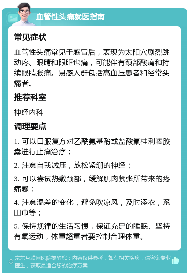 血管性头痛就医指南 常见症状 血管性头痛常见于感冒后，表现为太阳穴剧烈跳动疼、眼睛和眼眶也痛，可能伴有颈部酸痛和持续眼睛胀痛。易感人群包括高血压患者和经常头痛者。 推荐科室 神经内科 调理要点 1. 可以口服复方对乙酰氨基酚或盐酸氟桂利嗪胶囊进行止痛治疗； 2. 注意自我减压，放松紧绷的神经； 3. 可以尝试热敷颈部，缓解肌肉紧张所带来的疼痛感； 4. 注意温差的变化，避免吹凉风，及时添衣，系围巾等； 5. 保持规律的生活习惯，保证充足的睡眠、坚持有氧运动，体重超重者要控制合理体重。