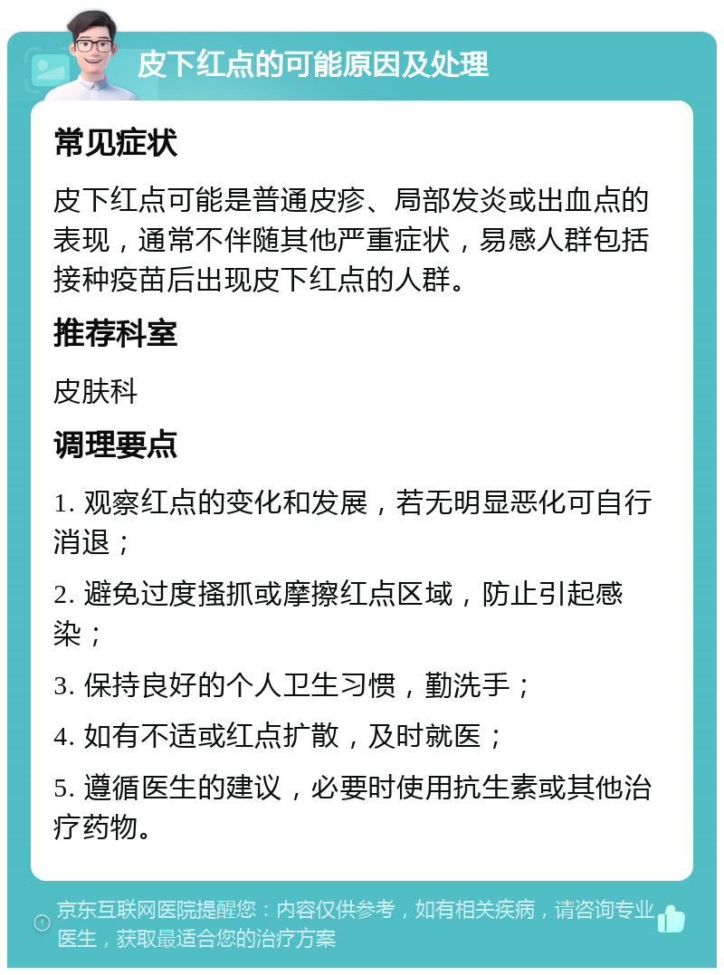 皮下红点的可能原因及处理 常见症状 皮下红点可能是普通皮疹、局部发炎或出血点的表现，通常不伴随其他严重症状，易感人群包括接种疫苗后出现皮下红点的人群。 推荐科室 皮肤科 调理要点 1. 观察红点的变化和发展，若无明显恶化可自行消退； 2. 避免过度搔抓或摩擦红点区域，防止引起感染； 3. 保持良好的个人卫生习惯，勤洗手； 4. 如有不适或红点扩散，及时就医； 5. 遵循医生的建议，必要时使用抗生素或其他治疗药物。