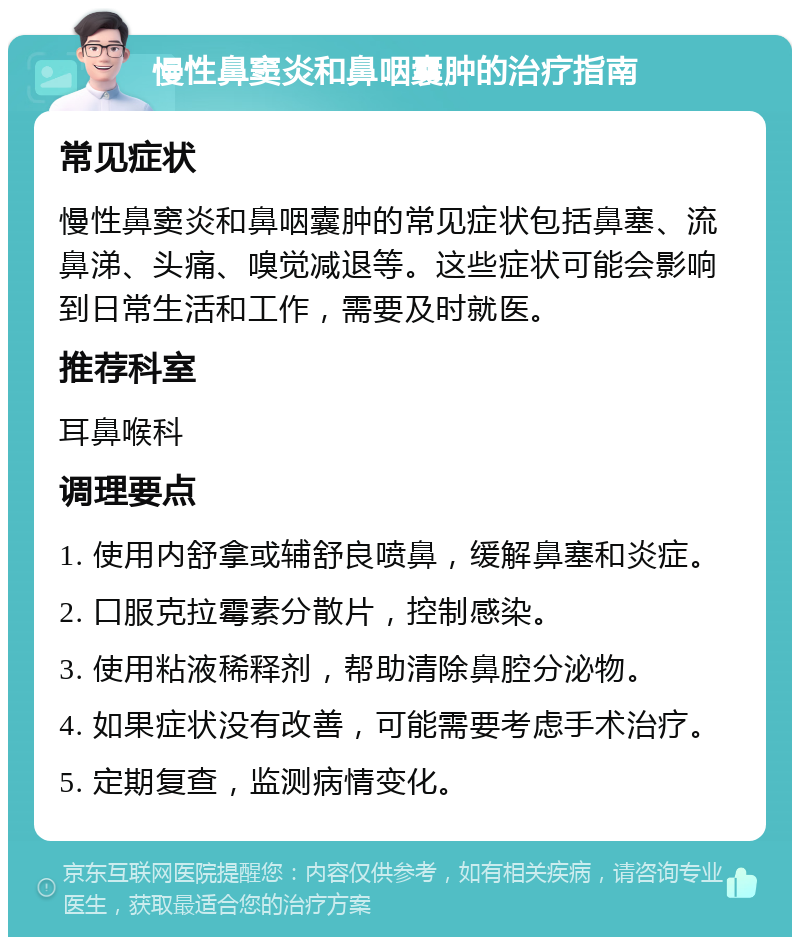 慢性鼻窦炎和鼻咽囊肿的治疗指南 常见症状 慢性鼻窦炎和鼻咽囊肿的常见症状包括鼻塞、流鼻涕、头痛、嗅觉减退等。这些症状可能会影响到日常生活和工作，需要及时就医。 推荐科室 耳鼻喉科 调理要点 1. 使用内舒拿或辅舒良喷鼻，缓解鼻塞和炎症。 2. 口服克拉霉素分散片，控制感染。 3. 使用粘液稀释剂，帮助清除鼻腔分泌物。 4. 如果症状没有改善，可能需要考虑手术治疗。 5. 定期复查，监测病情变化。