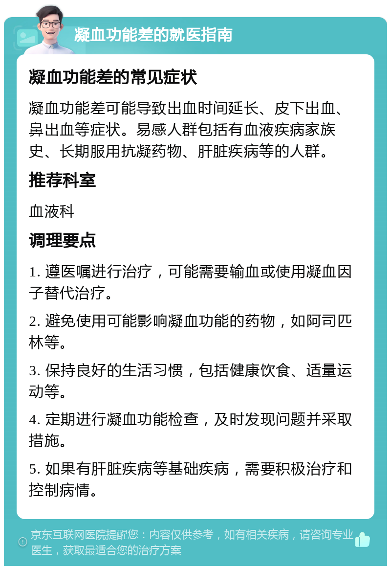 凝血功能差的就医指南 凝血功能差的常见症状 凝血功能差可能导致出血时间延长、皮下出血、鼻出血等症状。易感人群包括有血液疾病家族史、长期服用抗凝药物、肝脏疾病等的人群。 推荐科室 血液科 调理要点 1. 遵医嘱进行治疗，可能需要输血或使用凝血因子替代治疗。 2. 避免使用可能影响凝血功能的药物，如阿司匹林等。 3. 保持良好的生活习惯，包括健康饮食、适量运动等。 4. 定期进行凝血功能检查，及时发现问题并采取措施。 5. 如果有肝脏疾病等基础疾病，需要积极治疗和控制病情。