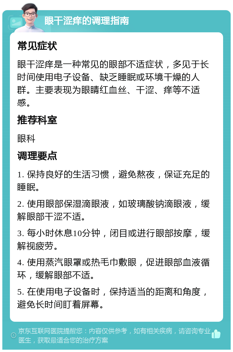 眼干涩痒的调理指南 常见症状 眼干涩痒是一种常见的眼部不适症状，多见于长时间使用电子设备、缺乏睡眠或环境干燥的人群。主要表现为眼睛红血丝、干涩、痒等不适感。 推荐科室 眼科 调理要点 1. 保持良好的生活习惯，避免熬夜，保证充足的睡眠。 2. 使用眼部保湿滴眼液，如玻璃酸钠滴眼液，缓解眼部干涩不适。 3. 每小时休息10分钟，闭目或进行眼部按摩，缓解视疲劳。 4. 使用蒸汽眼罩或热毛巾敷眼，促进眼部血液循环，缓解眼部不适。 5. 在使用电子设备时，保持适当的距离和角度，避免长时间盯着屏幕。