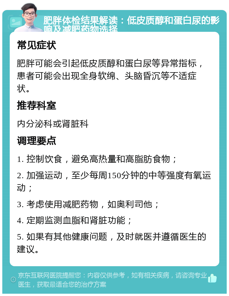 肥胖体检结果解读：低皮质醇和蛋白尿的影响及减肥药物选择 常见症状 肥胖可能会引起低皮质醇和蛋白尿等异常指标，患者可能会出现全身软绵、头脑昏沉等不适症状。 推荐科室 内分泌科或肾脏科 调理要点 1. 控制饮食，避免高热量和高脂肪食物； 2. 加强运动，至少每周150分钟的中等强度有氧运动； 3. 考虑使用减肥药物，如奥利司他； 4. 定期监测血脂和肾脏功能； 5. 如果有其他健康问题，及时就医并遵循医生的建议。