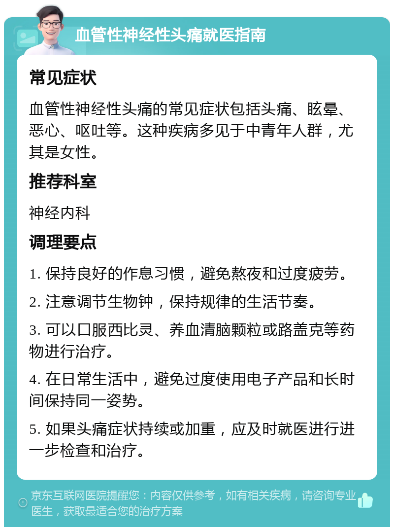 血管性神经性头痛就医指南 常见症状 血管性神经性头痛的常见症状包括头痛、眩晕、恶心、呕吐等。这种疾病多见于中青年人群，尤其是女性。 推荐科室 神经内科 调理要点 1. 保持良好的作息习惯，避免熬夜和过度疲劳。 2. 注意调节生物钟，保持规律的生活节奏。 3. 可以口服西比灵、养血清脑颗粒或路盖克等药物进行治疗。 4. 在日常生活中，避免过度使用电子产品和长时间保持同一姿势。 5. 如果头痛症状持续或加重，应及时就医进行进一步检查和治疗。