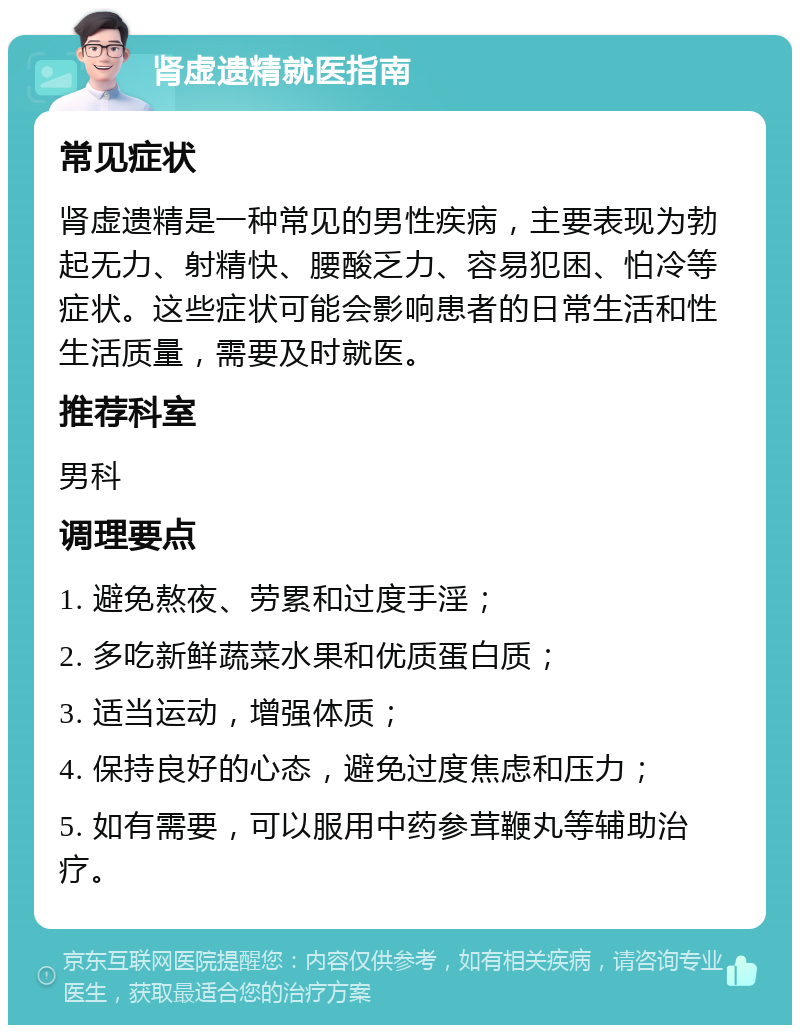 肾虚遗精就医指南 常见症状 肾虚遗精是一种常见的男性疾病，主要表现为勃起无力、射精快、腰酸乏力、容易犯困、怕冷等症状。这些症状可能会影响患者的日常生活和性生活质量，需要及时就医。 推荐科室 男科 调理要点 1. 避免熬夜、劳累和过度手淫； 2. 多吃新鲜蔬菜水果和优质蛋白质； 3. 适当运动，增强体质； 4. 保持良好的心态，避免过度焦虑和压力； 5. 如有需要，可以服用中药参茸鞭丸等辅助治疗。