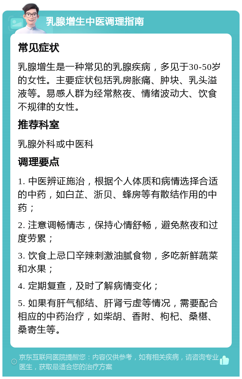 乳腺增生中医调理指南 常见症状 乳腺增生是一种常见的乳腺疾病，多见于30-50岁的女性。主要症状包括乳房胀痛、肿块、乳头溢液等。易感人群为经常熬夜、情绪波动大、饮食不规律的女性。 推荐科室 乳腺外科或中医科 调理要点 1. 中医辨证施治，根据个人体质和病情选择合适的中药，如白芷、浙贝、蜂房等有散结作用的中药； 2. 注意调畅情志，保持心情舒畅，避免熬夜和过度劳累； 3. 饮食上忌口辛辣刺激油腻食物，多吃新鲜蔬菜和水果； 4. 定期复查，及时了解病情变化； 5. 如果有肝气郁结、肝肾亏虚等情况，需要配合相应的中药治疗，如柴胡、香附、枸杞、桑椹、桑寄生等。