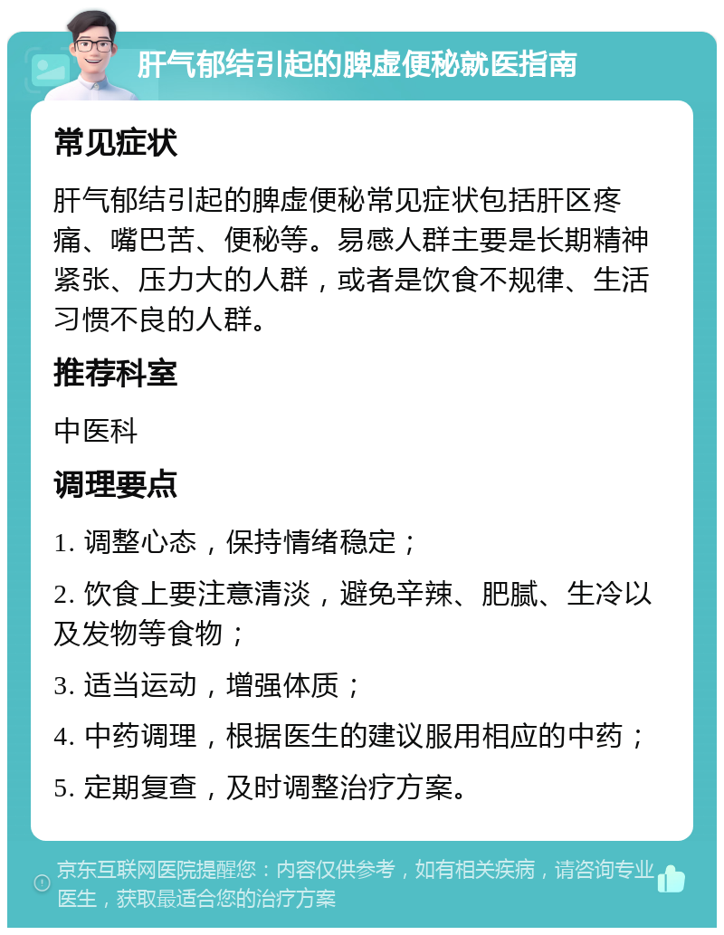 肝气郁结引起的脾虚便秘就医指南 常见症状 肝气郁结引起的脾虚便秘常见症状包括肝区疼痛、嘴巴苦、便秘等。易感人群主要是长期精神紧张、压力大的人群，或者是饮食不规律、生活习惯不良的人群。 推荐科室 中医科 调理要点 1. 调整心态，保持情绪稳定； 2. 饮食上要注意清淡，避免辛辣、肥腻、生冷以及发物等食物； 3. 适当运动，增强体质； 4. 中药调理，根据医生的建议服用相应的中药； 5. 定期复查，及时调整治疗方案。