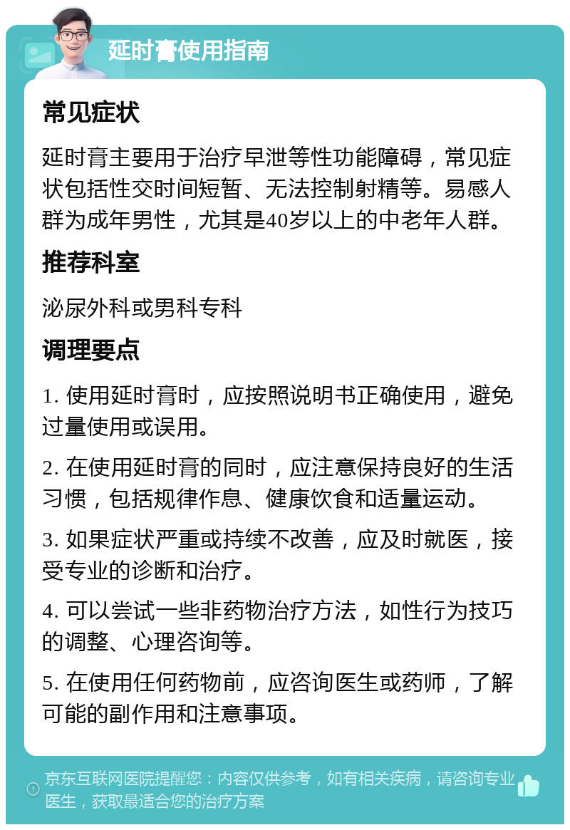 延时膏使用指南 常见症状 延时膏主要用于治疗早泄等性功能障碍，常见症状包括性交时间短暂、无法控制射精等。易感人群为成年男性，尤其是40岁以上的中老年人群。 推荐科室 泌尿外科或男科专科 调理要点 1. 使用延时膏时，应按照说明书正确使用，避免过量使用或误用。 2. 在使用延时膏的同时，应注意保持良好的生活习惯，包括规律作息、健康饮食和适量运动。 3. 如果症状严重或持续不改善，应及时就医，接受专业的诊断和治疗。 4. 可以尝试一些非药物治疗方法，如性行为技巧的调整、心理咨询等。 5. 在使用任何药物前，应咨询医生或药师，了解可能的副作用和注意事项。