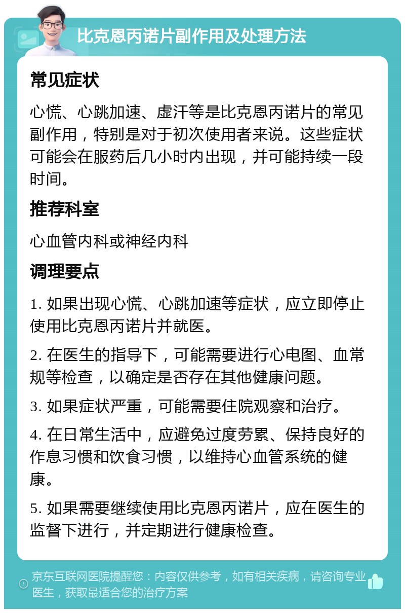 比克恩丙诺片副作用及处理方法 常见症状 心慌、心跳加速、虚汗等是比克恩丙诺片的常见副作用，特别是对于初次使用者来说。这些症状可能会在服药后几小时内出现，并可能持续一段时间。 推荐科室 心血管内科或神经内科 调理要点 1. 如果出现心慌、心跳加速等症状，应立即停止使用比克恩丙诺片并就医。 2. 在医生的指导下，可能需要进行心电图、血常规等检查，以确定是否存在其他健康问题。 3. 如果症状严重，可能需要住院观察和治疗。 4. 在日常生活中，应避免过度劳累、保持良好的作息习惯和饮食习惯，以维持心血管系统的健康。 5. 如果需要继续使用比克恩丙诺片，应在医生的监督下进行，并定期进行健康检查。