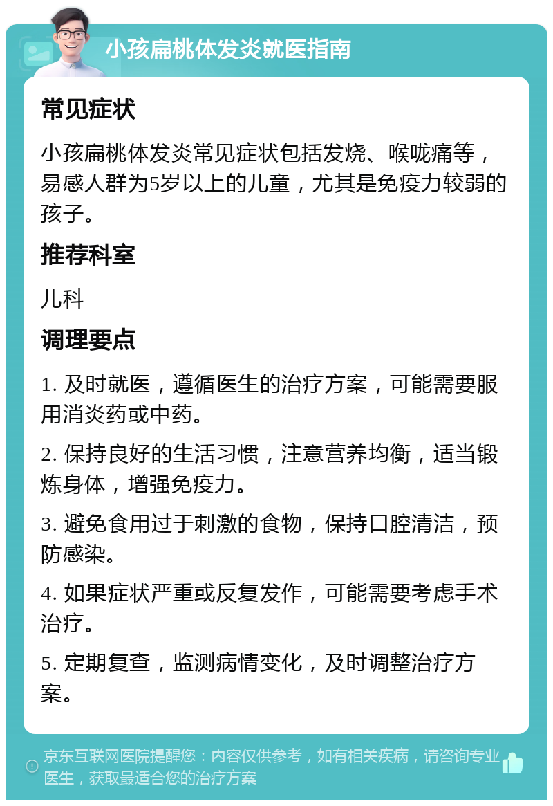 小孩扁桃体发炎就医指南 常见症状 小孩扁桃体发炎常见症状包括发烧、喉咙痛等，易感人群为5岁以上的儿童，尤其是免疫力较弱的孩子。 推荐科室 儿科 调理要点 1. 及时就医，遵循医生的治疗方案，可能需要服用消炎药或中药。 2. 保持良好的生活习惯，注意营养均衡，适当锻炼身体，增强免疫力。 3. 避免食用过于刺激的食物，保持口腔清洁，预防感染。 4. 如果症状严重或反复发作，可能需要考虑手术治疗。 5. 定期复查，监测病情变化，及时调整治疗方案。