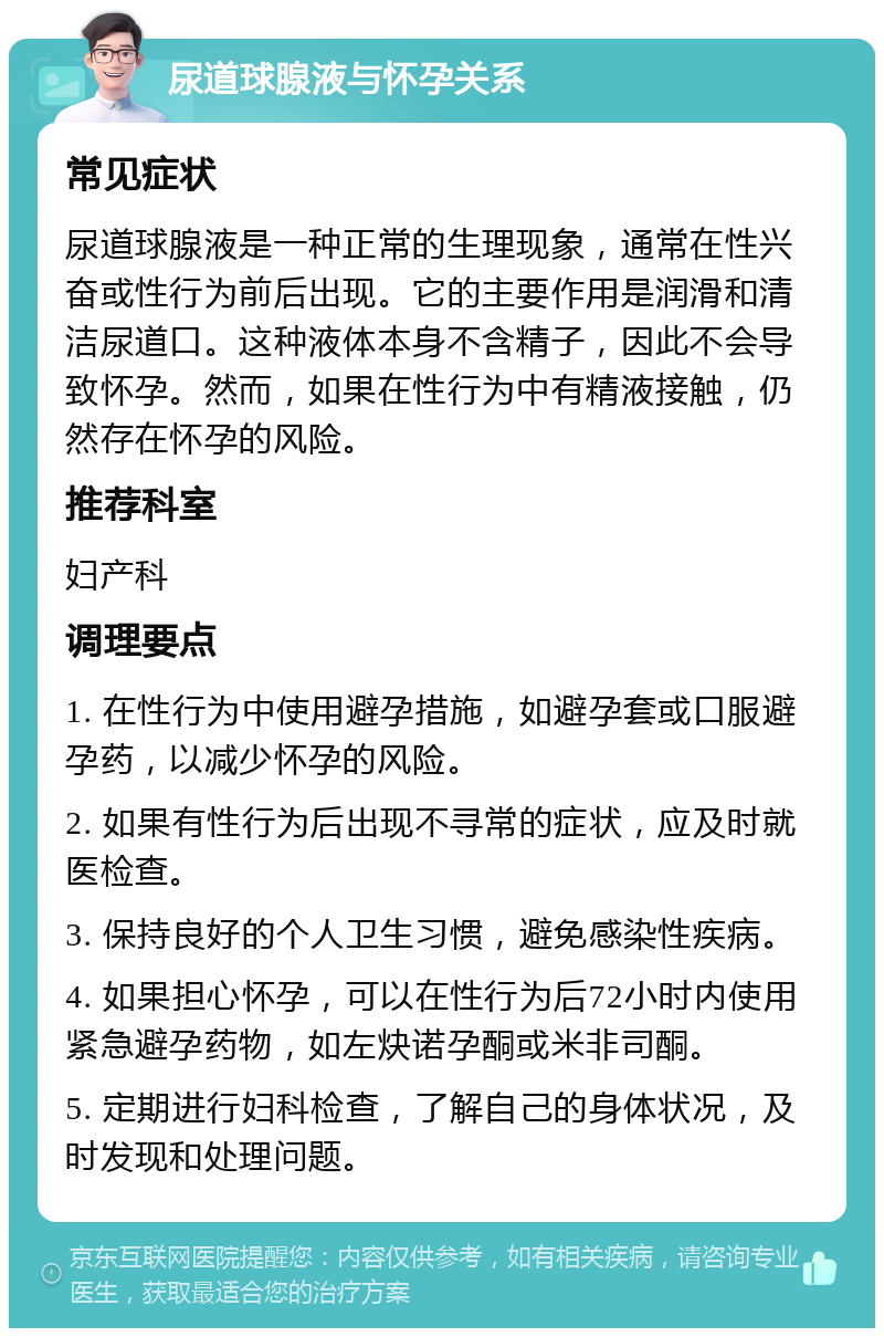 尿道球腺液与怀孕关系 常见症状 尿道球腺液是一种正常的生理现象，通常在性兴奋或性行为前后出现。它的主要作用是润滑和清洁尿道口。这种液体本身不含精子，因此不会导致怀孕。然而，如果在性行为中有精液接触，仍然存在怀孕的风险。 推荐科室 妇产科 调理要点 1. 在性行为中使用避孕措施，如避孕套或口服避孕药，以减少怀孕的风险。 2. 如果有性行为后出现不寻常的症状，应及时就医检查。 3. 保持良好的个人卫生习惯，避免感染性疾病。 4. 如果担心怀孕，可以在性行为后72小时内使用紧急避孕药物，如左炔诺孕酮或米非司酮。 5. 定期进行妇科检查，了解自己的身体状况，及时发现和处理问题。