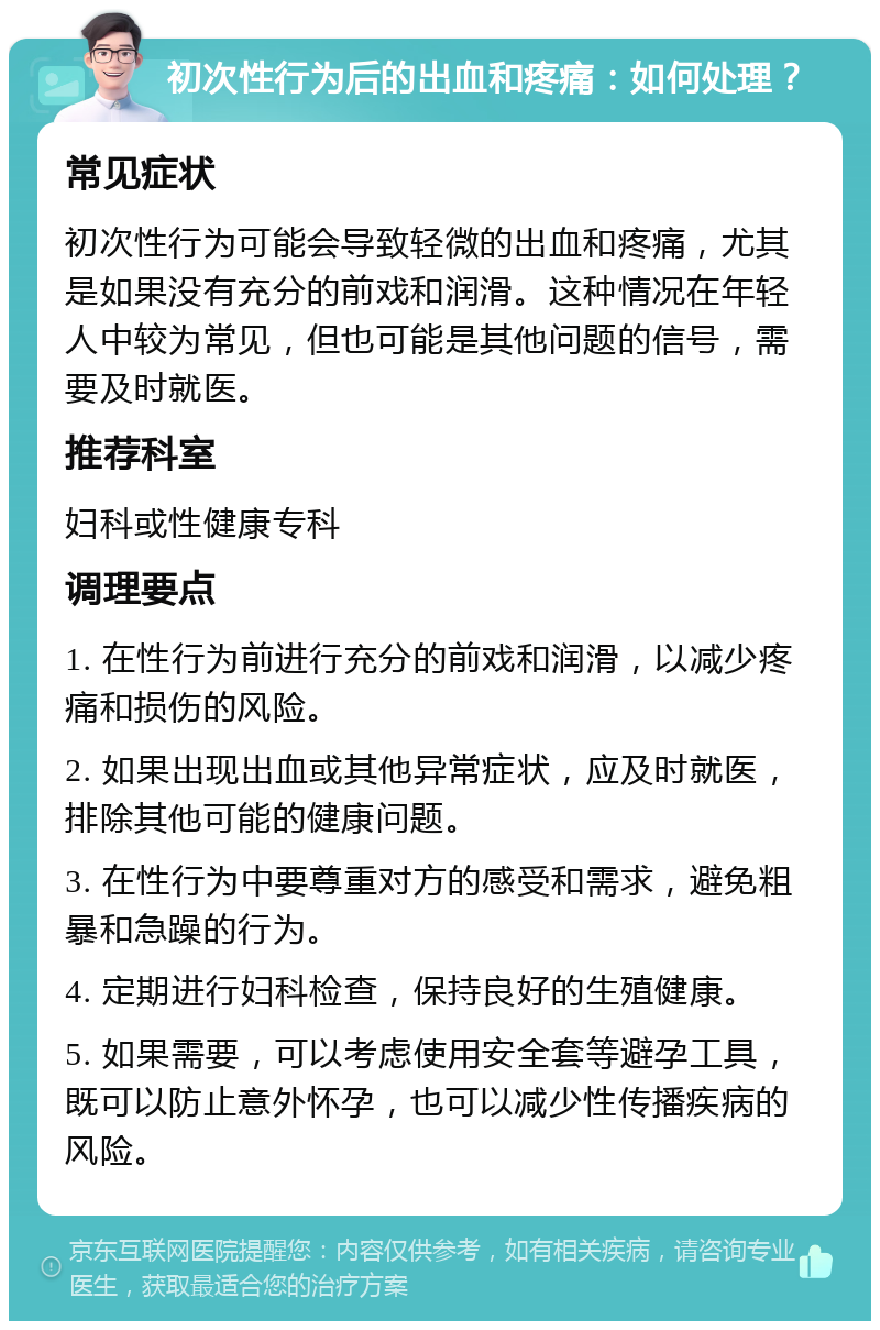 初次性行为后的出血和疼痛：如何处理？ 常见症状 初次性行为可能会导致轻微的出血和疼痛，尤其是如果没有充分的前戏和润滑。这种情况在年轻人中较为常见，但也可能是其他问题的信号，需要及时就医。 推荐科室 妇科或性健康专科 调理要点 1. 在性行为前进行充分的前戏和润滑，以减少疼痛和损伤的风险。 2. 如果出现出血或其他异常症状，应及时就医，排除其他可能的健康问题。 3. 在性行为中要尊重对方的感受和需求，避免粗暴和急躁的行为。 4. 定期进行妇科检查，保持良好的生殖健康。 5. 如果需要，可以考虑使用安全套等避孕工具，既可以防止意外怀孕，也可以减少性传播疾病的风险。