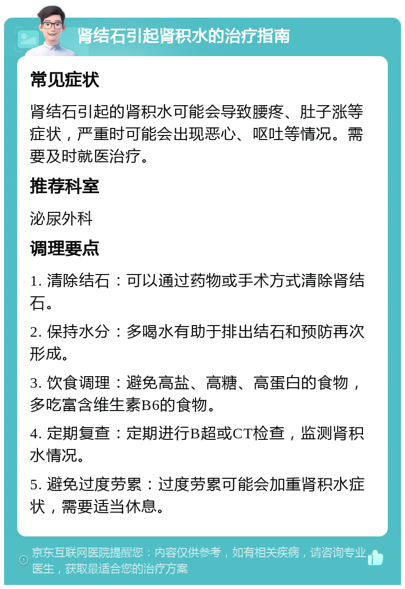 肾结石引起肾积水的治疗指南 常见症状 肾结石引起的肾积水可能会导致腰疼、肚子涨等症状，严重时可能会出现恶心、呕吐等情况。需要及时就医治疗。 推荐科室 泌尿外科 调理要点 1. 清除结石：可以通过药物或手术方式清除肾结石。 2. 保持水分：多喝水有助于排出结石和预防再次形成。 3. 饮食调理：避免高盐、高糖、高蛋白的食物，多吃富含维生素B6的食物。 4. 定期复查：定期进行B超或CT检查，监测肾积水情况。 5. 避免过度劳累：过度劳累可能会加重肾积水症状，需要适当休息。