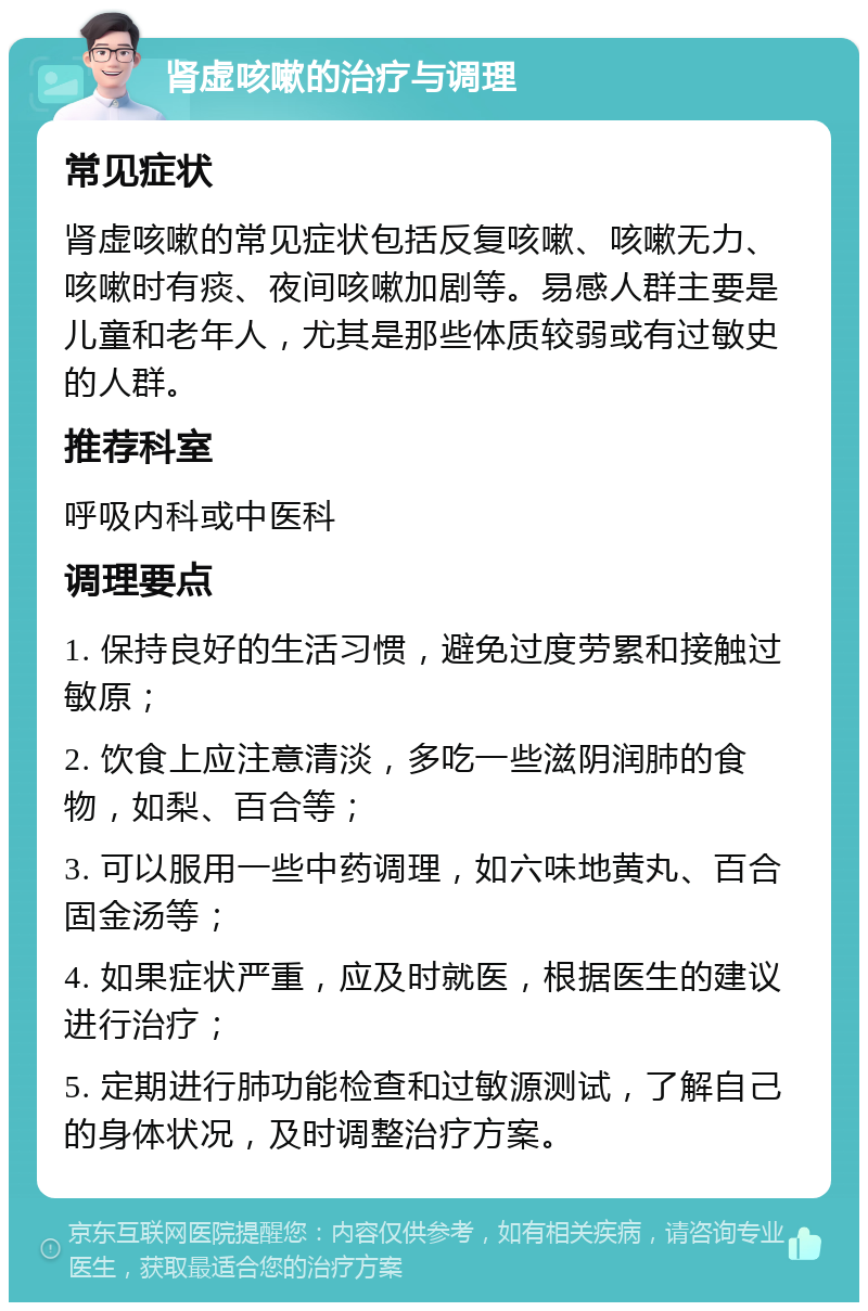 肾虚咳嗽的治疗与调理 常见症状 肾虚咳嗽的常见症状包括反复咳嗽、咳嗽无力、咳嗽时有痰、夜间咳嗽加剧等。易感人群主要是儿童和老年人，尤其是那些体质较弱或有过敏史的人群。 推荐科室 呼吸内科或中医科 调理要点 1. 保持良好的生活习惯，避免过度劳累和接触过敏原； 2. 饮食上应注意清淡，多吃一些滋阴润肺的食物，如梨、百合等； 3. 可以服用一些中药调理，如六味地黄丸、百合固金汤等； 4. 如果症状严重，应及时就医，根据医生的建议进行治疗； 5. 定期进行肺功能检查和过敏源测试，了解自己的身体状况，及时调整治疗方案。