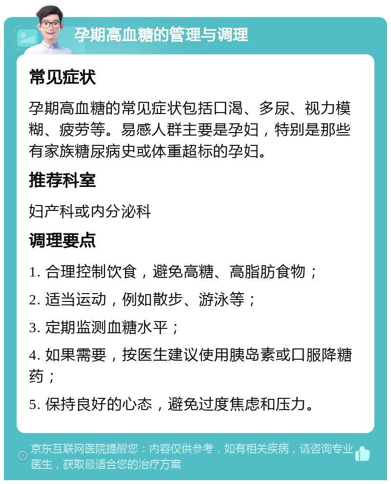 孕期高血糖的管理与调理 常见症状 孕期高血糖的常见症状包括口渴、多尿、视力模糊、疲劳等。易感人群主要是孕妇，特别是那些有家族糖尿病史或体重超标的孕妇。 推荐科室 妇产科或内分泌科 调理要点 1. 合理控制饮食，避免高糖、高脂肪食物； 2. 适当运动，例如散步、游泳等； 3. 定期监测血糖水平； 4. 如果需要，按医生建议使用胰岛素或口服降糖药； 5. 保持良好的心态，避免过度焦虑和压力。