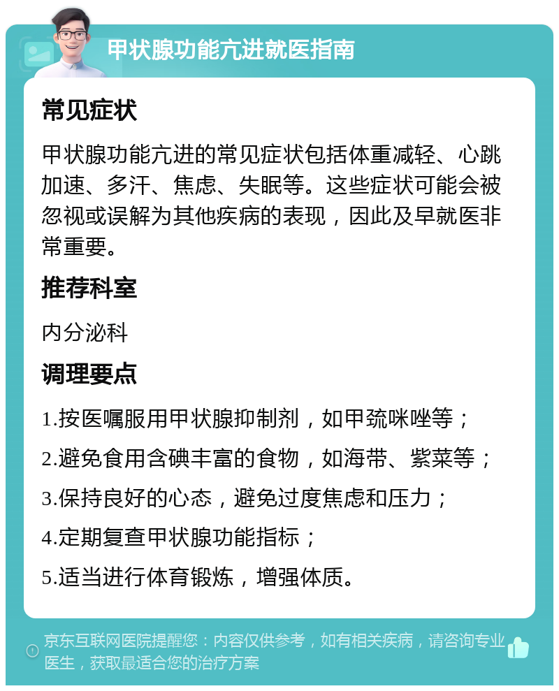 甲状腺功能亢进就医指南 常见症状 甲状腺功能亢进的常见症状包括体重减轻、心跳加速、多汗、焦虑、失眠等。这些症状可能会被忽视或误解为其他疾病的表现，因此及早就医非常重要。 推荐科室 内分泌科 调理要点 1.按医嘱服用甲状腺抑制剂，如甲巯咪唑等； 2.避免食用含碘丰富的食物，如海带、紫菜等； 3.保持良好的心态，避免过度焦虑和压力； 4.定期复查甲状腺功能指标； 5.适当进行体育锻炼，增强体质。