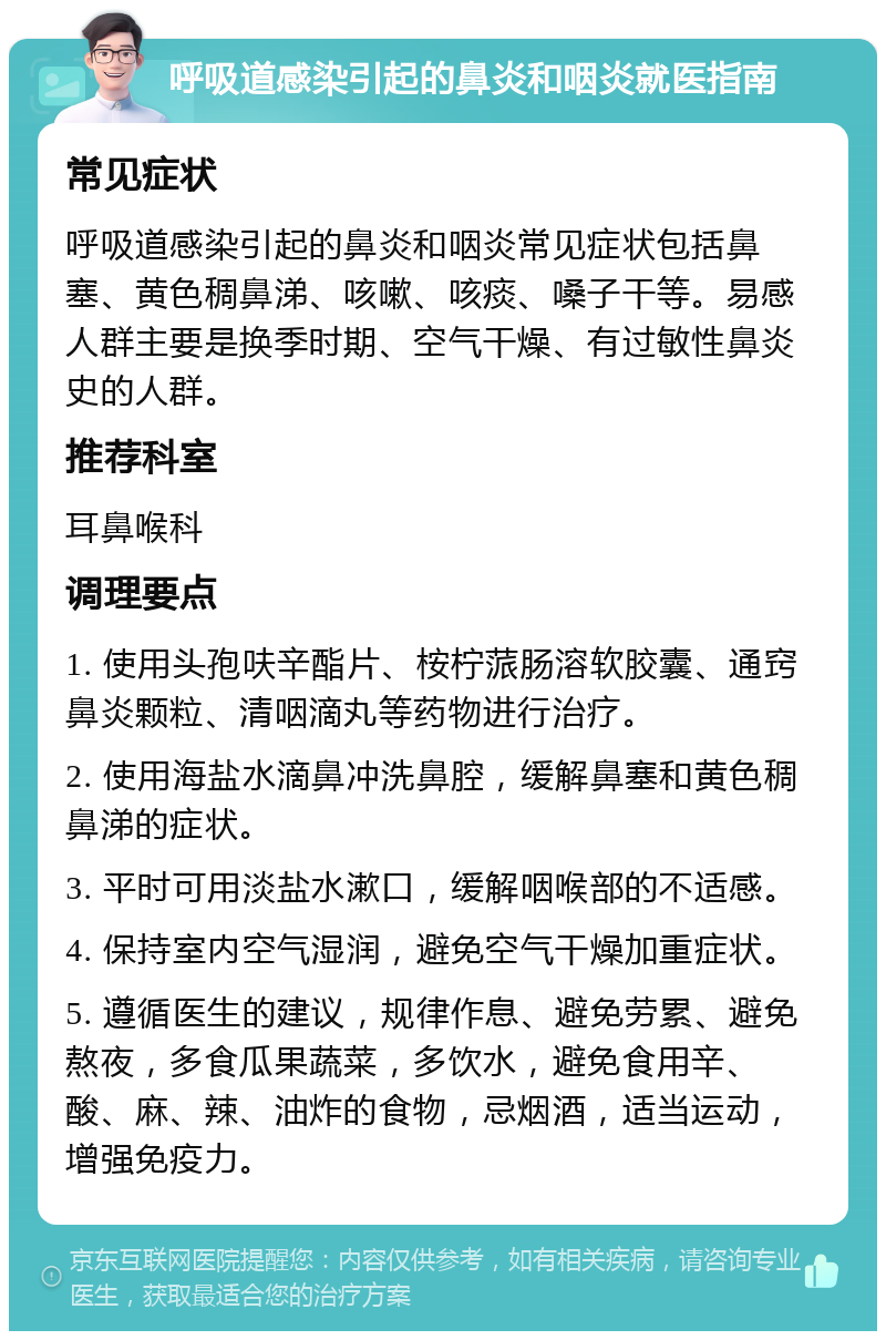 呼吸道感染引起的鼻炎和咽炎就医指南 常见症状 呼吸道感染引起的鼻炎和咽炎常见症状包括鼻塞、黄色稠鼻涕、咳嗽、咳痰、嗓子干等。易感人群主要是换季时期、空气干燥、有过敏性鼻炎史的人群。 推荐科室 耳鼻喉科 调理要点 1. 使用头孢呋辛酯片、桉柠蒎肠溶软胶囊、通窍鼻炎颗粒、清咽滴丸等药物进行治疗。 2. 使用海盐水滴鼻冲洗鼻腔，缓解鼻塞和黄色稠鼻涕的症状。 3. 平时可用淡盐水漱口，缓解咽喉部的不适感。 4. 保持室内空气湿润，避免空气干燥加重症状。 5. 遵循医生的建议，规律作息、避免劳累、避免熬夜，多食瓜果蔬菜，多饮水，避免食用辛、酸、麻、辣、油炸的食物，忌烟酒，适当运动，增强免疫力。