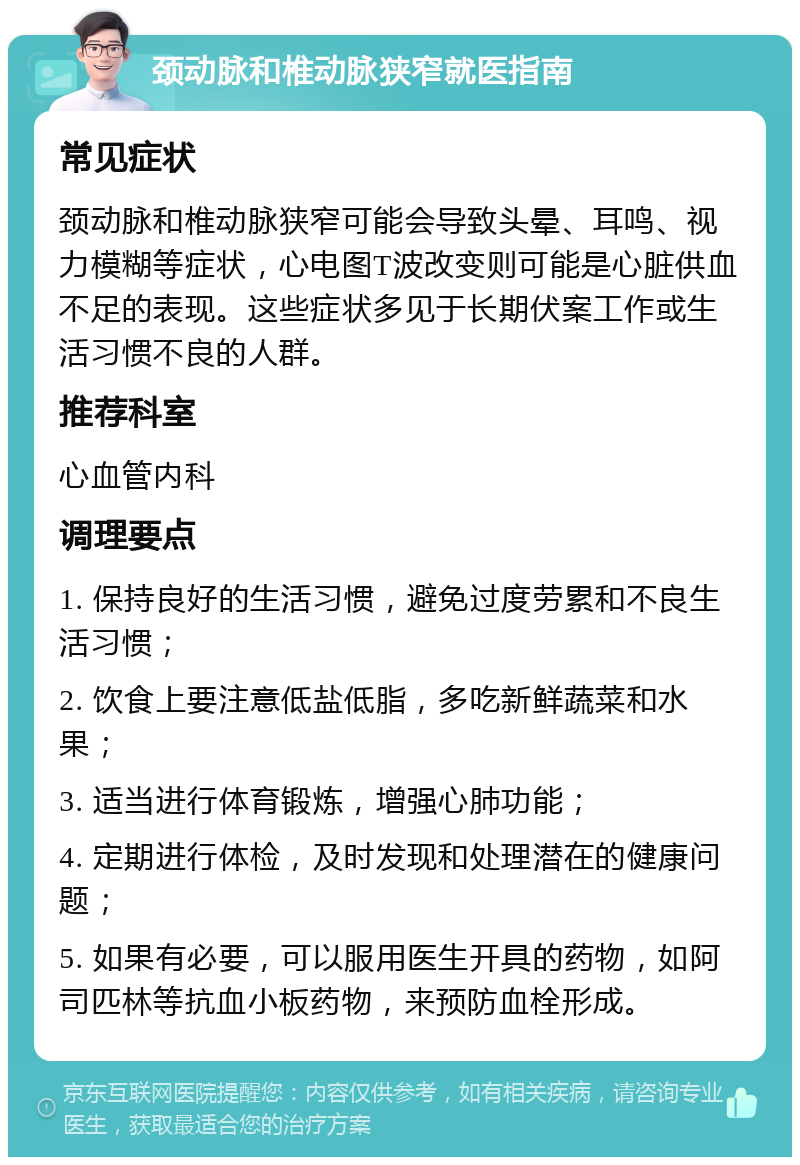 颈动脉和椎动脉狭窄就医指南 常见症状 颈动脉和椎动脉狭窄可能会导致头晕、耳鸣、视力模糊等症状，心电图T波改变则可能是心脏供血不足的表现。这些症状多见于长期伏案工作或生活习惯不良的人群。 推荐科室 心血管内科 调理要点 1. 保持良好的生活习惯，避免过度劳累和不良生活习惯； 2. 饮食上要注意低盐低脂，多吃新鲜蔬菜和水果； 3. 适当进行体育锻炼，增强心肺功能； 4. 定期进行体检，及时发现和处理潜在的健康问题； 5. 如果有必要，可以服用医生开具的药物，如阿司匹林等抗血小板药物，来预防血栓形成。