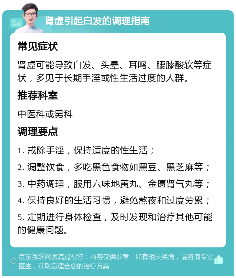 肾虚引起白发的调理指南 常见症状 肾虚可能导致白发、头晕、耳鸣、腰膝酸软等症状，多见于长期手淫或性生活过度的人群。 推荐科室 中医科或男科 调理要点 1. 戒除手淫，保持适度的性生活； 2. 调整饮食，多吃黑色食物如黑豆、黑芝麻等； 3. 中药调理，服用六味地黄丸、金匮肾气丸等； 4. 保持良好的生活习惯，避免熬夜和过度劳累； 5. 定期进行身体检查，及时发现和治疗其他可能的健康问题。