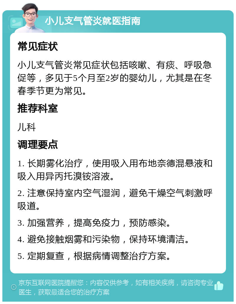 小儿支气管炎就医指南 常见症状 小儿支气管炎常见症状包括咳嗽、有痰、呼吸急促等，多见于5个月至2岁的婴幼儿，尤其是在冬春季节更为常见。 推荐科室 儿科 调理要点 1. 长期雾化治疗，使用吸入用布地奈德混悬液和吸入用异丙托溴铵溶液。 2. 注意保持室内空气湿润，避免干燥空气刺激呼吸道。 3. 加强营养，提高免疫力，预防感染。 4. 避免接触烟雾和污染物，保持环境清洁。 5. 定期复查，根据病情调整治疗方案。