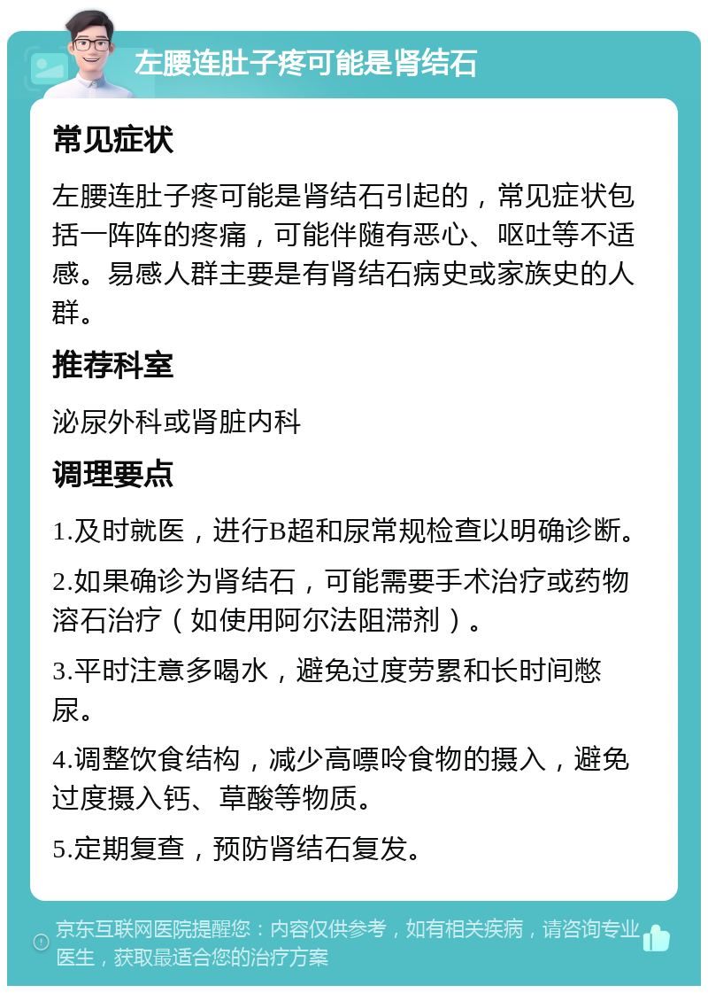 左腰连肚子疼可能是肾结石 常见症状 左腰连肚子疼可能是肾结石引起的，常见症状包括一阵阵的疼痛，可能伴随有恶心、呕吐等不适感。易感人群主要是有肾结石病史或家族史的人群。 推荐科室 泌尿外科或肾脏内科 调理要点 1.及时就医，进行B超和尿常规检查以明确诊断。 2.如果确诊为肾结石，可能需要手术治疗或药物溶石治疗（如使用阿尔法阻滞剂）。 3.平时注意多喝水，避免过度劳累和长时间憋尿。 4.调整饮食结构，减少高嘌呤食物的摄入，避免过度摄入钙、草酸等物质。 5.定期复查，预防肾结石复发。