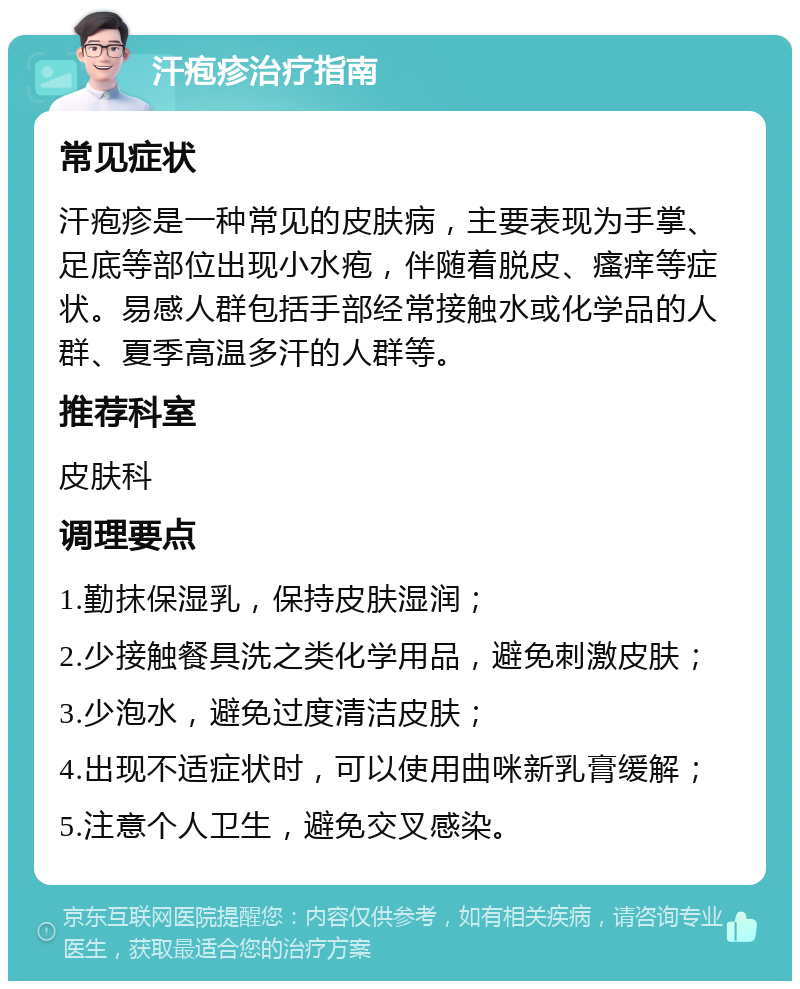 汗疱疹治疗指南 常见症状 汗疱疹是一种常见的皮肤病，主要表现为手掌、足底等部位出现小水疱，伴随着脱皮、瘙痒等症状。易感人群包括手部经常接触水或化学品的人群、夏季高温多汗的人群等。 推荐科室 皮肤科 调理要点 1.勤抹保湿乳，保持皮肤湿润； 2.少接触餐具洗之类化学用品，避免刺激皮肤； 3.少泡水，避免过度清洁皮肤； 4.出现不适症状时，可以使用曲咪新乳膏缓解； 5.注意个人卫生，避免交叉感染。