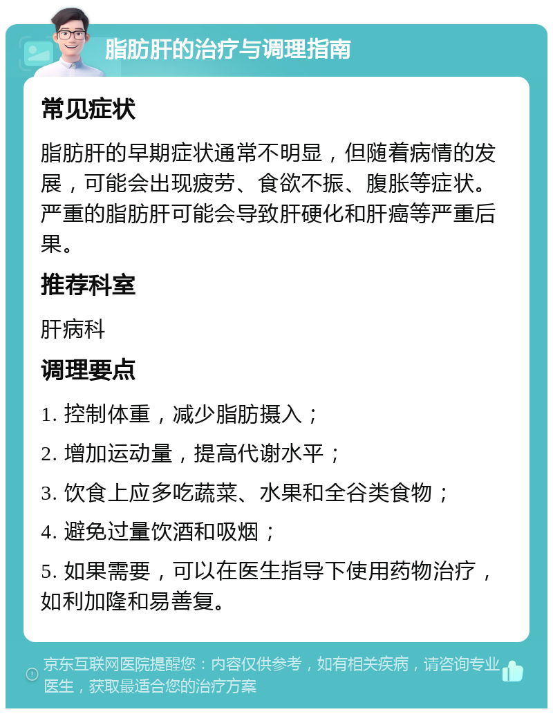 脂肪肝的治疗与调理指南 常见症状 脂肪肝的早期症状通常不明显，但随着病情的发展，可能会出现疲劳、食欲不振、腹胀等症状。严重的脂肪肝可能会导致肝硬化和肝癌等严重后果。 推荐科室 肝病科 调理要点 1. 控制体重，减少脂肪摄入； 2. 增加运动量，提高代谢水平； 3. 饮食上应多吃蔬菜、水果和全谷类食物； 4. 避免过量饮酒和吸烟； 5. 如果需要，可以在医生指导下使用药物治疗，如利加隆和易善复。