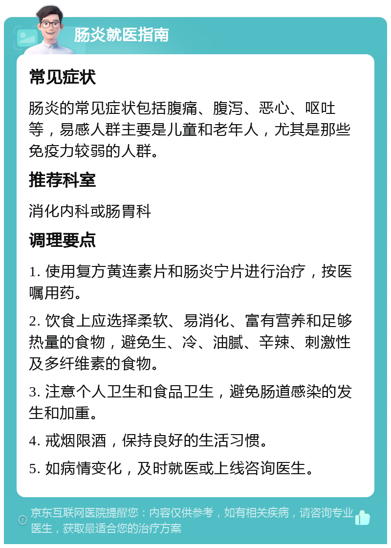 肠炎就医指南 常见症状 肠炎的常见症状包括腹痛、腹泻、恶心、呕吐等，易感人群主要是儿童和老年人，尤其是那些免疫力较弱的人群。 推荐科室 消化内科或肠胃科 调理要点 1. 使用复方黄连素片和肠炎宁片进行治疗，按医嘱用药。 2. 饮食上应选择柔软、易消化、富有营养和足够热量的食物，避免生、冷、油腻、辛辣、刺激性及多纤维素的食物。 3. 注意个人卫生和食品卫生，避免肠道感染的发生和加重。 4. 戒烟限酒，保持良好的生活习惯。 5. 如病情变化，及时就医或上线咨询医生。