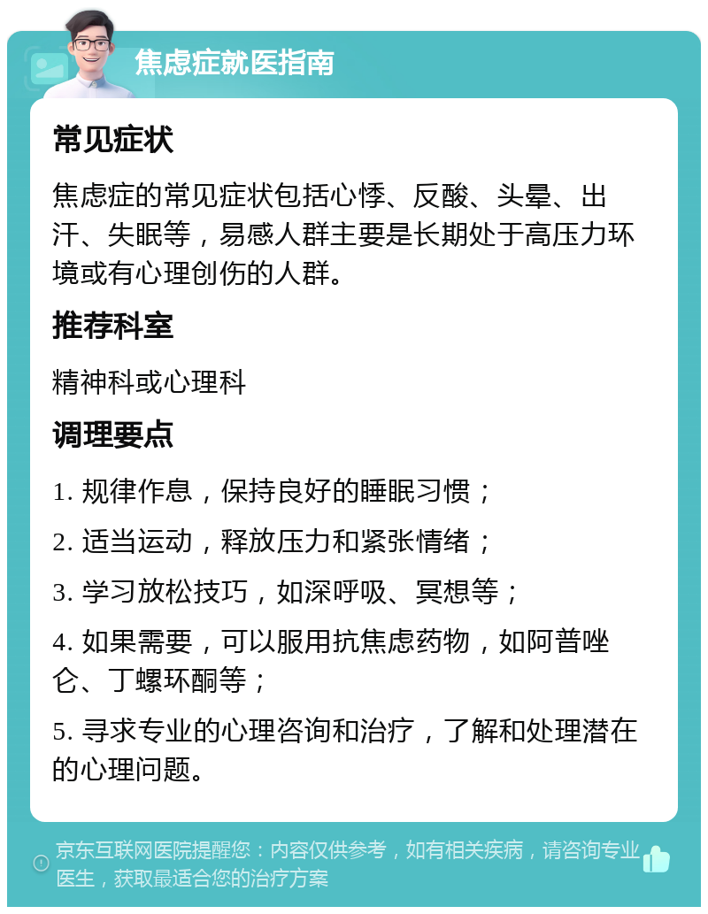 焦虑症就医指南 常见症状 焦虑症的常见症状包括心悸、反酸、头晕、出汗、失眠等，易感人群主要是长期处于高压力环境或有心理创伤的人群。 推荐科室 精神科或心理科 调理要点 1. 规律作息，保持良好的睡眠习惯； 2. 适当运动，释放压力和紧张情绪； 3. 学习放松技巧，如深呼吸、冥想等； 4. 如果需要，可以服用抗焦虑药物，如阿普唑仑、丁螺环酮等； 5. 寻求专业的心理咨询和治疗，了解和处理潜在的心理问题。