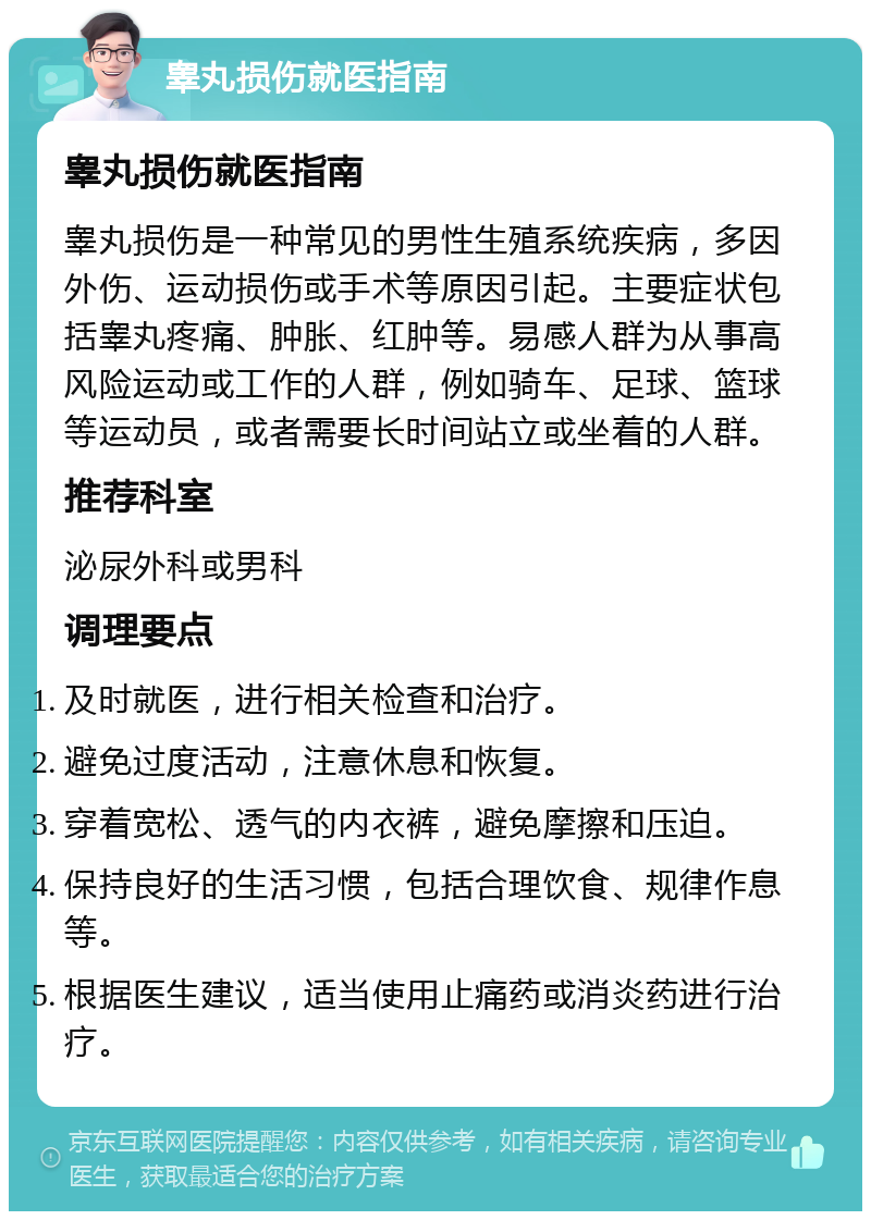 睾丸损伤就医指南 睾丸损伤就医指南 睾丸损伤是一种常见的男性生殖系统疾病，多因外伤、运动损伤或手术等原因引起。主要症状包括睾丸疼痛、肿胀、红肿等。易感人群为从事高风险运动或工作的人群，例如骑车、足球、篮球等运动员，或者需要长时间站立或坐着的人群。 推荐科室 泌尿外科或男科 调理要点 及时就医，进行相关检查和治疗。 避免过度活动，注意休息和恢复。 穿着宽松、透气的内衣裤，避免摩擦和压迫。 保持良好的生活习惯，包括合理饮食、规律作息等。 根据医生建议，适当使用止痛药或消炎药进行治疗。