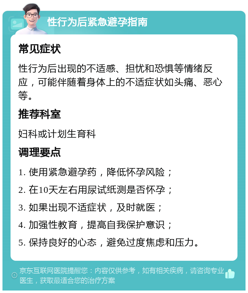 性行为后紧急避孕指南 常见症状 性行为后出现的不适感、担忧和恐惧等情绪反应，可能伴随着身体上的不适症状如头痛、恶心等。 推荐科室 妇科或计划生育科 调理要点 1. 使用紧急避孕药，降低怀孕风险； 2. 在10天左右用尿试纸测是否怀孕； 3. 如果出现不适症状，及时就医； 4. 加强性教育，提高自我保护意识； 5. 保持良好的心态，避免过度焦虑和压力。