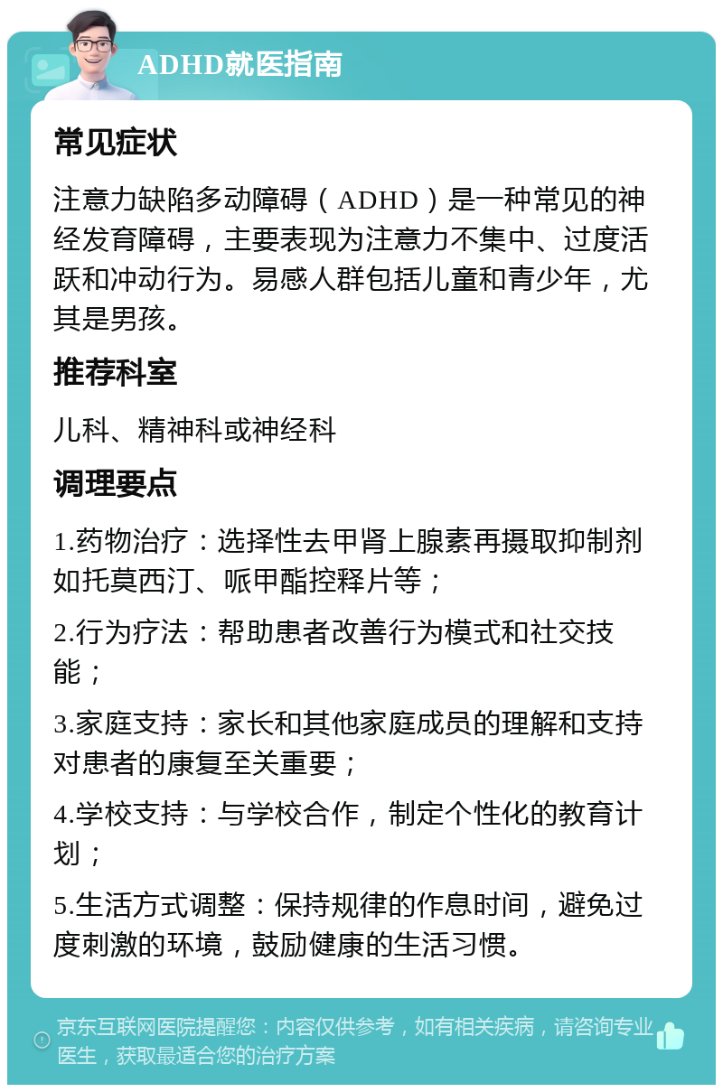 ADHD就医指南 常见症状 注意力缺陷多动障碍（ADHD）是一种常见的神经发育障碍，主要表现为注意力不集中、过度活跃和冲动行为。易感人群包括儿童和青少年，尤其是男孩。 推荐科室 儿科、精神科或神经科 调理要点 1.药物治疗：选择性去甲肾上腺素再摄取抑制剂如托莫西汀、哌甲酯控释片等； 2.行为疗法：帮助患者改善行为模式和社交技能； 3.家庭支持：家长和其他家庭成员的理解和支持对患者的康复至关重要； 4.学校支持：与学校合作，制定个性化的教育计划； 5.生活方式调整：保持规律的作息时间，避免过度刺激的环境，鼓励健康的生活习惯。