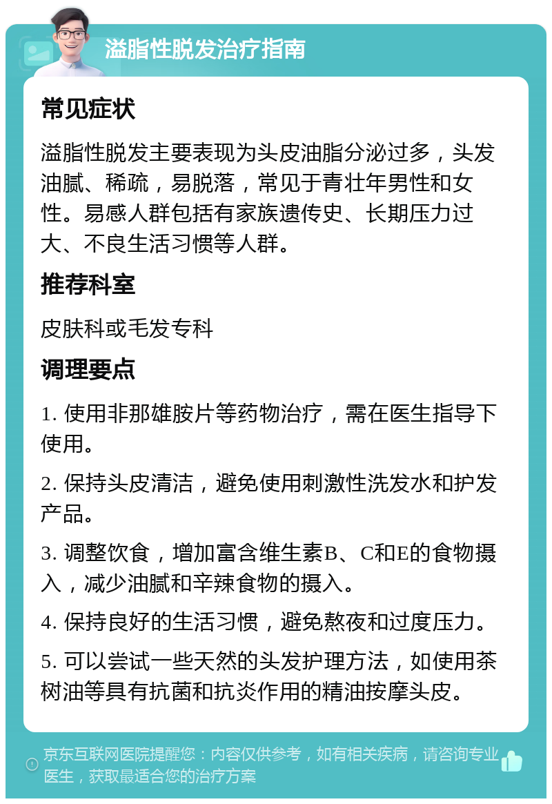 溢脂性脱发治疗指南 常见症状 溢脂性脱发主要表现为头皮油脂分泌过多，头发油腻、稀疏，易脱落，常见于青壮年男性和女性。易感人群包括有家族遗传史、长期压力过大、不良生活习惯等人群。 推荐科室 皮肤科或毛发专科 调理要点 1. 使用非那雄胺片等药物治疗，需在医生指导下使用。 2. 保持头皮清洁，避免使用刺激性洗发水和护发产品。 3. 调整饮食，增加富含维生素B、C和E的食物摄入，减少油腻和辛辣食物的摄入。 4. 保持良好的生活习惯，避免熬夜和过度压力。 5. 可以尝试一些天然的头发护理方法，如使用茶树油等具有抗菌和抗炎作用的精油按摩头皮。