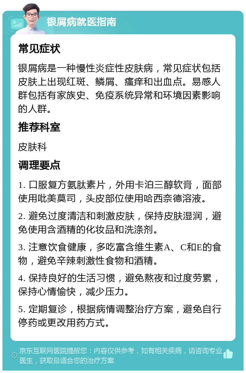 银屑病就医指南 常见症状 银屑病是一种慢性炎症性皮肤病，常见症状包括皮肤上出现红斑、鳞屑、瘙痒和出血点。易感人群包括有家族史、免疫系统异常和环境因素影响的人群。 推荐科室 皮肤科 调理要点 1. 口服复方氨肽素片，外用卡泊三醇软膏，面部使用吡美莫司，头皮部位使用哈西奈德溶液。 2. 避免过度清洁和刺激皮肤，保持皮肤湿润，避免使用含酒精的化妆品和洗涤剂。 3. 注意饮食健康，多吃富含维生素A、C和E的食物，避免辛辣刺激性食物和酒精。 4. 保持良好的生活习惯，避免熬夜和过度劳累，保持心情愉快，减少压力。 5. 定期复诊，根据病情调整治疗方案，避免自行停药或更改用药方式。