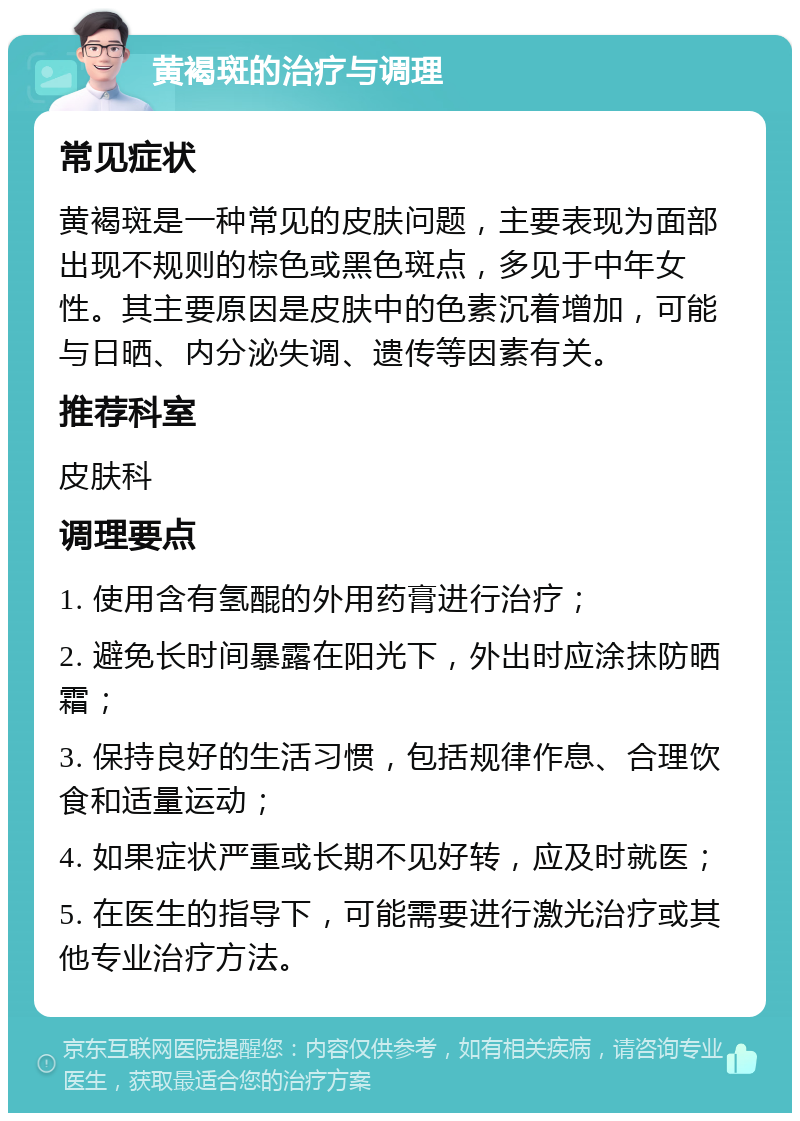 黄褐斑的治疗与调理 常见症状 黄褐斑是一种常见的皮肤问题，主要表现为面部出现不规则的棕色或黑色斑点，多见于中年女性。其主要原因是皮肤中的色素沉着增加，可能与日晒、内分泌失调、遗传等因素有关。 推荐科室 皮肤科 调理要点 1. 使用含有氢醌的外用药膏进行治疗； 2. 避免长时间暴露在阳光下，外出时应涂抹防晒霜； 3. 保持良好的生活习惯，包括规律作息、合理饮食和适量运动； 4. 如果症状严重或长期不见好转，应及时就医； 5. 在医生的指导下，可能需要进行激光治疗或其他专业治疗方法。